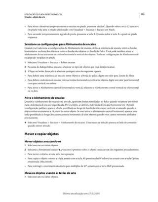UTILIZAÇÃO DO FLASH PROFESSIONAL CS5                                                                                        134
Criação e edição da arte



• Para ativar e desativar temporariamente o encaixe em pixels, pressione a tecla C. Quando soltar a tecla C, o encaixe
  em pixels volta para o estado selecionado com Visualizar > Encaixar > Encaixe em Pixels.
• Para esconder temporariamente a grade de pixels, pressione a tecla X. Quando soltar a tecla X, a grade de pixels
  reaparece.

Selecione as configurações para Alinhamento de encaixe
Quando você seleciona as configurações de Alinhamento de encaixe, defina a tolerância de encaixe entre as bordas
horizontais e verticais dos objetos e entre as bordas dos objetos e a borda do Palco. Você pode também ativar o
alinhamento de encaixe entre os centros horizontal e vertical dos objetos. Todas as configurações de Alinhamento de
encaixe não medidas em pixels.
1 Selecione Visualizar > Encaixar > Editar encaixe.
2 Na caixa de diálogo Editar encaixe, selecione os tipos de objetos que você deseja encaixar.
3   Clique no botão Avançado e selecione qualquer uma das seguintes opções:
• Para definir uma tolerância de encaixe entre objetos e a Borda do palco, digite um valor para Limite do filme.
• Para definir a tolerância de encaixe entre as bordas horizontal ou vertical de objetos, digite um valor para horizontal
  e um para vertical, ou ambos.
• Para ativar o Alinhamento central horizontal ou vertical, selecione o Alinhamento central vertical ou o horizontal
  ou os dois.

Ative o Alinhamento de encaixe
Quando o Alinhamento de encaixe está ativado, aparecem linhas pontilhadas no Palco quando se arrasta um objeto
para a tolerância de encaixe especificada. Por exemplo, se definir a tolerância de encaixe horizontal em 18 pixels
(configuração padrão), aparece a linha pontilhada ao longo da borda do objeto que você está arrastando quando o
objeto estiver exatamente a 18 pixels do outro objeto. Se você ativar o alinhamento central horizontal, aparece uma
linha pontilhada ao longo dos cantos centrais horizontais de dois objetos quando estes cantos estiverem alinhados
precisamente.
❖ Selecione Visualizar > Encaixar > Alinhamento de encaixe. Uma marca de seleção aparece ao lado do comando
    quando estiver ativado.


Mover e copiar objetos

Mover objetos arrastando-os
1 Selecione um ou vários objetos.
2 Selecione a ferramenta Seleção     , posicione o ponteiro sobre o objeto e execute um dos seguintes procedimentos:
• Para mover o objeto, arraste até a nova posição.
• Para copiar o objeto e mover a cópia, arraste com a tecla Alt pressionada (Windows) ou arraste com a tecla Option
  pressionada (Macintosh).
• Para restringir o movimento do objeto para múltiplos de 45°, arraste com a tecla Shift pressionada.

Mova os objetos usando as teclas de seta
1 Selecione um ou vários objetos.




                                        Última atualização em 27/5/2010
 