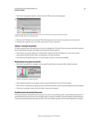 UTILIZAÇÃO DO FLASH PROFESSIONAL CS5                                                                                    9
Espaço de trabalho



• Para mover um grupo de painéis , arraste a barra de título (a área acima das guias).
A
B




C




A zona para soltar azul estreita indica que o painel Cor será encaixado acima do grupo de painéis Camadas.
A. Barra de título B. Guia C. Zona para soltar


    Pressione Ctrl (Windows) ou Command (Mac OS) enquanto estiver movendo um painel para não encaixá-lo.
    Pressione Esc enquanto estiver movendo o painel para cancelar a operação.

Adição e remoção de painéis
Se todos os painéis forem removidos de um encaixe, ele desaparecerá. É possível criar um encaixe movendo os painéis
para a borda direita do espaço de trabalho até uma zona de destino aparecer.
• Para remover um painel, clique com o botão direito e selecione Fechar (Windows) ou, com a tecla Control
  pressionada, selecione Fechar (Mac), ou desmarque-o do menu de Janela.
• Para adicionar um painel, selecione-o no menu Janela e encaixe-o no local que desejado.

Manipulação de grupos de painéis
• Para mover um painel em um grupo, arraste a guia do painel para a zona para soltar realçada no grupo.




    Adição de um painel a um grupo de painéis


• Para reorganizar painéis em um grupo, arraste a guia do painel para um novo local no grupo.
• Para remover um painel de um grupo para que ele flutue livremente, arraste o painel pela guia para fora do grupo.
• Para mover um grupo, arraste a barra de título (a área acima das guias).

Empilhamento de painéis flutuantes
Se for arrastado para um painel fora de seu encaixe mas não em uma zona para soltar, o painel flutuará livremente. O
painel flutuante permite posicioná-lo em qualquer lugar no espaço de trabalho. É possível empilhar painéis flutuantes
ou grupos de painéis para que eles sejam movidos como uma unidade quando a barra de título superior for arrastada.




                                                Última atualização em 27/5/2010
 