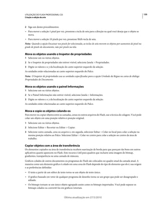 UTILIZAÇÃO DO FLASH PROFESSIONAL CS5                                                                                    135
Criação e edição da arte



2 Siga um destes procedimentos:
• Para mover a seleção 1 pixel por vez, pressione a tecla de seta para a direção na qual você deseja que o objeto se
  mova.
• Para mover a seleção 10 pixels por vez, pressione Shift+tecla de seta.
Nota: Quando a opção Encaixar nos pixels for selecionada, as teclas de seta movem os objetos por aumentos de pixel na
grade de pixels do documento, não por pixels na tela.

Mova os objetos usando o Inspetor de propriedades
1 Selecione um ou vários objetos.
2 Se o Inspetor de propriedades não estiver visível, selecione Janela > Propriedades.
3 Digite os valores x e y da localização do canto superior esquerdo da seleção.
As unidades estão relacionadas ao canto superior esquerdo do Palco.
Nota: O Inspetor de propriedades usa as unidades especificadas para a opção Unidade da Régua na caixa de diálogo
Propriedades do Documento.

Mova os objetos usando o painel Informações
1 Selecione um ou vários objetos.
2 Se o Painel Informações não estiver visível, selecione Janela > Informações.
3 Digite os valores x e y da localização do canto superior esquerdo da seleção.
As unidades estão relacionadas ao canto superior esquerdo do Palco.

Mova e copie os objetos colando-os
Para mover ou copiar objetos entre as camadas, cenas ou outros arquivos do Flash, use a técnica de colagem. Você pode
colar um objeto em uma posição relativa à posição original.
1 Selecione um ou vários objetos.
2 Selecione Editar > Recortar ou Editar > Copiar.
3 Selecione outra camada, cena ou arquivo e, em seguida, selecione Editar > Colar no local para colar a seleção na
   mesma posição relativa ao Palco. Selecione Editar > Colar no centro para colar a seleção no centro da área de
   trabalho.

Copiar objetos com a área de transferência
Os elementos copiados na área de transferência recebem suavização de borda para que pareçam tão bons em outros
aplicativos quanto aparecem no Flash. Este recurso é útil para quadros que incluem uma imagem do bitmap,
gradientes, transparência ou uma camada de máscara.
Gráficos colados de outros documentos ou programas do Flash são colocados no quadro atual da camada atual. A
maneira como um elemento gráfico é colado em uma cena do Flash depende do tipo de elemento que ele é, sua origem
e as preferências definidas:
• O texto a partir de um editor de texto torna-se um objeto de texto único.
• O gráfico baseado em vetor de qualquer programa de desenho torna-se um grupo que pode ser desagrupado e
  editado.
• Os bitmaps tornam-se um único objeto agrupado assim como os bitmaps importados. Você pode separar os
  bitmaps colados ou convertê-los em gráficos vetoriais.


                                       Última atualização em 27/5/2010
 
