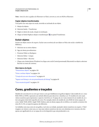 UTILIZAÇÃO DO FLASH PROFESSIONAL CS5                                                                                 136
Criação e edição da arte



Nota: Antes de colar os gráficos do Illustrator no Flash, converta as cores em RGB no Illustrator.

Copiar objetos transformados
Você pode criar uma cópia em escala, invertida ou inclinada de um objeto.
1 Seleção de objetos.
2 Selecione Janela > Transformar.
3 Digite os valores de escala, rotação ou inclinação.
4 Clique no botão Duplicar seleção e transformação         no painel Transformar.


Excluir objetos
Excluir um objeto remove do arquivo. Excluir uma ocorrência de um objeto no Palco não exclui o símbolo da
biblioteca.
1 Selecione um ou vários objetos.
2 Siga um destes procedimentos:
• Pressione Delete ou Backspace.
• Selecione Editar > Limpar.
• Selecione Editar > Recortar.
• Clique com o botão direito (Windows) ou clique com a tecla Control pressionada (Macintosh) no objeto e selecione
  Recortar no menu de contexto.


Mais tópicos da Ajuda
“Dimensionar objetos” na página 126
“Girar e inclinar objetos” na página 126
“Criação de um novo documento” na página 44
“Separar um bitmap e crie um preenchimento de bitmap” na página 69
“Usar encaixe de pixels” na página 133



Cores, gradientes e traçados
Modelos de cores descreve as cores que vemos e com que trabalhamos em gráficos digitais. Cada modelo de cor, como
RGB, HSB ou CMYK, representa um método diferente para descrever e classificar cor. Os modelos de cores usam
valores numéricos para representar o espectro visível da cor. O espaço de cor é uma variante de um modelo de cor e
tem uma gama (intervalo) específica de cores. Por exemplo, dentro do modelo de cores RGB, há vários espaços de
cores: Adobe® RGB, sRGB e Apple® RGB. Embora cada um desses espaços de cor defina a cor usando os mesmos três
eixos (R, G e B), as respectivas gamas são diferentes.
Ao trabalhar com essas cores em um gráfico, você está, na verdade, ajustando valores numéricos no arquivo. É fácil
imaginar um número como uma cor, mas esses valores numéricos não são cores absolutas em si mesmos, eles têm
apenas um significado de cor no espaço de cor do dispositivo que está produzindo a cor.




                                         Última atualização em 27/5/2010
 