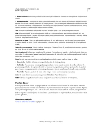 UTILIZAÇÃO DO FLASH PROFESSIONAL CS5                                                                                      138
Criação e edição da arte



• Radial Gradiente Produz um gradiente que se mistura para fora em um caminho circular a partir de um ponto focal
central.
• Bitmap Preencher Cobre a área de preenchimento selecionada com uma imagem de bitmap que se pode selecionar.
Quando você escolhe o Bitmap, uma caixa de diálogo permite a seleção da imagem de bitmap no computador local e
sua inclusão na biblioteca. Você pode aplicar esse bitmap como preenchimento; a aparência é semelhante a um padrão
de telha de mosaico, com a imagem repetida dentro da forma.
'RGB' Permite que você altere a densidade das cores vermelho, verde e azul (RGB) num preenchimento.

Alfa Define a opacidade de um preenchimento sólido ou o controle deslizante selecionado atualmente para um
preenchimento gradiente. Um valor alfa de 0% cria um preenchimento invisível (ou transparente) e um valor alfa de
100% cria um preenchimento opaco.
Amostra de cor atual Exibe a cor selecionada atualmente. Se você selecionar um tipo de preenchimento gradiente
(Linear or Radial) no menu Tipo de preenchimento, a Amostra de cor atual exibe as transições de cor no gradiente
criado.
Seletor de cores do sistema Permite a seleção visual da cor. Clique no Seletor de cores do sistema e arraste o ponteiro
em forma de cruz até encontrar a cor desejada.
Valor hexadecimal Exibe o valor hexadecimal da cor atual. Para mudar a cor usando o valor hexadecimal, digite um
novo valor. Os valores de cor hexadecimais (também chamados de valores hex) são combinações alfanuméricas de 6
dígitos que representam a cor.
Fluxo Permite que você controle as cores aplicadas além dos limites de um gradiente linear ou radial.

• Estender Cor (Padrão) Aplica as cores especificadas além do fim do gradiente.
• Refletir Cor Faz com que as cores do gradiente preencham a forma usando um efeito de espelho reflexivo. Os
gradientes especificados são repetidos do início ao fim e, depois, repetidos na seqüência oposta, do fim do gradiente
para o início e, em seguida, de volta ao início do gradiente até o fim, até que a forma selecionada esteja preenchida.
• Repetir Cor Repete o gradiente do início ao fim até que a forma selecionada esteja preenchida.
Nota: Os modos Estouro só contam com suporte no Adobe Flash Player 8 e posterior.
RGB linear Cria um gradiente radial ou linear compatível com Gráficos Escalonáveis de Vetor (SVG).


Paletas de cor
Cada arquivo do Flash contém sua própria paleta de cor, armazenada no documento do Flash. O Flash exibe uma
paleta de arquivo como amostras nos controles Cor do preenchimento e Cor do traçado e no painel Amostras. A paleta
de cor padrão é a paleta segura para a web de 216 cores. Para incluir cores na paleta de cor atual, use o painel Cores.
Pode-se importar e exportar paletas de cores sólidas e gradientes entre os arquivos do Flash, bem como entre o Flash
e outros aplicativos.


Mais tópicos da Ajuda
“Criar ou editar uma cor sólida” na página 139




                                        Última atualização em 27/5/2010
 