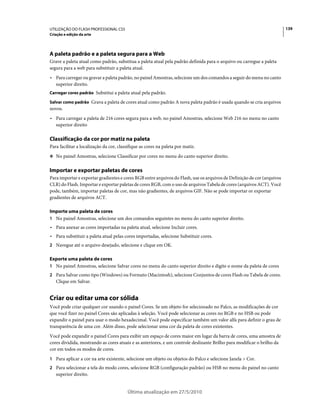 UTILIZAÇÃO DO FLASH PROFESSIONAL CS5                                                                                     139
Criação e edição da arte




A paleta padrão e a paleta segura para a Web
Grave a paleta atual como padrão, substitua a paleta atual pela padrão definida para o arquivo ou carregue a paleta
segura para a web para substituir a paleta atual.
• Para carregar ou gravar a paleta padrão, no painel Amostras, selecione um dos comandos a seguir do menu no canto
  superior direito.
Carregar cores padrão Substitui a paleta atual pela padrão.

Salvar como padrão Grava a paleta de cores atual como padrão A nova paleta padrão é usada quando se cria arquivos
novos.
• Para carregar a paleta de 216 cores segura para a web, no painel Amostras, selecione Web 216 no menu no canto
  superior direito

Classificação da cor por matiz na paleta
Para facilitar a localização da cor, classifique as cores na paleta por matiz.
❖ No painel Amostras, selecione Classificar por cores no menu do canto superior direito.


Importar e exportar paletas de cores
Para importar e exportar gradientes e cores RGB entre arquivos do Flash, use os arquivos de Definição de cor (arquivos
CLR) do Flash. Importar e exportar paletas de cores RGB, com o uso de arquivos Tabela de cores (arquivos ACT). Você
pode, também, importar paletas de cor, mas não gradientes, de arquivos GIF. Não se pode importar or exportar
gradientes de arquivos ACT.

Importe uma paleta de cores
1 No painel Amostras, selecione um dos comandos seguintes no menu do canto superior direito.
• Para anexar as cores importadas na paleta atual, selecione Incluir cores.
• Para substituir a paleta atual pelas cores importadas, selecione Substituir cores.
2 Navegue até o arquivo desejado, selecione e clique em OK.

Exporte uma paleta de cores
1 No painel Amostras, selecione Salvar cores no menu do canto superior direito e digite o nome da paleta de cores
2 Para Salvar como tipo (Windows) ou Formato (Macintosh), selecione Conjuntos de cores Flash ou Tabela de cores.
   Clique em Salvar.


Criar ou editar uma cor sólida
Você pode criar qualquer cor usando o painel Cores. Se um objeto for selecionado no Palco, as modificações de cor
que você fizer no painel Cores são aplicadas à seleção. Você pode selecionar as cores no RGB e no HSB ou pode
expandir o painel para usar o modo hexadecimal. Você pode especificar também um valor alfa para definir o grau de
transparência de uma cor. Além disso, pode selecionar uma cor da paleta de cores existentes.
Você pode expandir o painel Cores para exibir um espaço de cores maior em lugar da barra de cores, uma amostra de
cores dividida, mostrando as cores atuais e as anteriores, e um controle deslizante Brilho para modificar o brilho da
cor em todos os modos de cores.
1 Para aplicar a cor na arte existente, selecione um objeto ou objetos do Palco e selecione Janela > Cor.
2 Para selecionar a tela do modo cores, selecione RGB (configuração padrão) ou HSB no menu do painel no canto
   superior direito.


                                         Última atualização em 27/5/2010
 