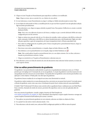 UTILIZAÇÃO DO FLASH PROFESSIONAL CS5                                                                                        140
Criação e edição da arte



3 Clique no ícone Traçado ou Preenchimento para especificar o atributo a ser modificado.
   Nota: Clique no ícone, não no controle Cor, ou o Seletor de cores abrirá.
4 Se você selecionou o ícone Preenchimento na etapa 3, verifique se Sólido está selecionado no menu Tipo.
5 Se um objeto for selecionado no Palco, as modificações de cor que você fizer no painel Cores são aplicadas à seleção.
   Siga um destes procedimentos:
   • Para selecionar a cor, clique no espaço colorido no painel Cores. Para ajustar o brilho da cor, arraste o controle
     deslizante Brilho.
       Nota: Para criar cores diferentes do preto ou do branco, certifique-se que o controle deslizante Brilho não esteja
       configurado para um dos extremos.
   • Digite os valores nas caixas de valor de cor: Os valores de vermelho, verde e azul para a tela RGB; os valores de
     matiz, saturação e brilho para a tela HSB ou os valores hexadecimais para a tela hexadecimal. Digite um valor
     alfa para especificar o grau de transparência, de 0 para transparência total a 100 para opacidade total.
   • Para voltar às configurações de cor padrão, preto e branco (traçado preto e preenchimento branco), clique no
     botão Preto-e-branco .
   • Para trocar cores entre o preenchimento e o traçado, clique no botão Alternar cores         .
   • Para eliminar a cor no preenchimento ou no traçado, clique no botão Nenhuma cor              .
       Nota: Não se pode aplicar traçado ou preenchimento Sem cor a um objeto existente. Em vez disso, selecione o
       traçado ou preenchimento existente e exclua.
   • Clique no controle de cor Traçado ou Preenchimento e selecione uma cor.
6 Para adicionar a nova cor à lista de amostra de cores do documento atual, selecione Incluir amostra, no menu do
   canto superior direito.


Criar ou editar preenchimento de gradiente
Um gradiente é um preenchimento multicolorido no qual uma cor gradualmente muda para outra cor. O Flash
permite que você aplique até 15 transições de cor em um gradiente. A criação de gradiente é uma boa maneira de criar
uma gradação suave de cores em um ou mais objetos. Você pode salvar um gradiente como amostra para facilitar a sua
aplicação a vários objetos. O Flash pode criar dois tipos de gradientes:
Os gradientes lineares mudam de cor ao longo de um único eixo (horizontal ou vertical).
Os gradientes radiais mudam de cor numa direção para fora, com início em um ponto focal central. Você pode ajustar
a direção do gradiente, assim como suas cores, a localização do ponto focal e muitas outras de suas propriedades.
O Adobe® Flash® Professional CS5 oferece mais controle sobre os gradientes linear e radial para uso com Flash Player.
Esses controles, chamados de modos de estouro, permitem-lhe especificar como as cores são aplicadas além do
gradiente.
Para uma amostra de gradientes, consulte a página Amostras de Flash Samples em
www.adobe.com/go/learn_fl_samples_br. Faça o download e descomprima o arquivo zipado Amostras e navegue até
a pasta GraphicsAnimationAndGradients para acessar a amostra.
1 Para aplicar um preenchimento gradiente em arte existente, selecione um objeto ou objetos do Palco.
2 Se o painel Cor não estiver visível, selecione Janela > Cor.
3 Para selecionar a tela do modo cores, selecione RGB (configuração padrão) ou HSB no menu do painel.




                                         Última atualização em 27/5/2010
 