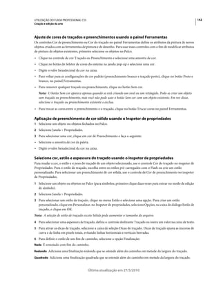 UTILIZAÇÃO DO FLASH PROFESSIONAL CS5                                                                                      142
Criação e edição da arte




Ajuste de cores de traçados e preenchimentos usando o painel Ferramentas
Os controles Cor de preenchimento ou Cor do traçado no painel Ferramentas define os atributos da pintura de novos
objetos criados com as ferramentas de pintura e de desenho. Para usar esses controles com o fim de modificar atributos
de pintura de objetos existentes, primeiro selecione os objetos no Palco.
• Clique no controle de cor Traçado ou Preenchimento e selecione uma amostra de cor.
• Clique no botão do Seletor de cores do sistema na janela pop-up e selecione uma cor.
• Digite o valor hexadecimal da cor na caixa.
• Para voltar para as configurações de cor padrão (preenchimento branco e traçado preto), clique no botão Preto e
  branco, no painel Ferramentas.
• Para remover qualquer traçado ou preenchimento, clique no botão Sem cor.
   Nota: O botão Sem cor aparece apenas quando se está criando um oval ou um retângulo. Pode-se criar um objeto
   sem traçado ou preenchimento, mas você não pode usar o botão Sem cor com um objeto existente. Em vez disso,
   selecione o traçado ou preenchimento existente e exclua.
• Para trocar as cores entre o preenchimento e o traçado, clique no botão Trocar cores no painel Ferramentas.

Aplicação de preenchimento de cor sólido usando o Inspetor de propriedades
1 Selecione um objeto ou objetos fechados no Palco.
2 Selecione Janela > Propriedades.
3 Para selecionar uma cor, clique em cor de Preenchimento e faça o seguinte:
• Selecione a amostra de cor da paleta.
• Digite o valor hexadecimal da cor na caixa.

Selecione cor, estilo e espessura do traçado usando o Inspetor de propriedades
Para mudar a cor, o estilo e o peso do traçado de um objeto selecionado, use o controle Cor do traçado no inspetor de
Propriedades. Para o estilo do traçado, escolha entre os estilos pré-carregados com o Flash ou crie um estilo
personalizado. Para selecionar um preenchimento de cor sólida, use o controle de Cor de preenchimento no inspetor
de Propriedades.
1 Selecione um objeto ou objetos no Palco (para símbolos, primeiro clique duas vezes para entrar no modo de edição
   de símbolo).
2 Selecione Janela > Propriedades.
3 Para selecionar um estilo de traçado, clique no menu Estilo e selecione uma opção. Para criar um estilo
   personalizado, clique em Personalizar, no Inspetor de propriedades, selecione Opções, na caixa de diálogo Estilo de
   traçado, e clique em OK.
Nota: A seleção de estilo de traçado exceto Sólido pode aumentar o tamanho do arquivo.
4 Para selecionar uma espessura de traçado, defina o controle deslizante Traçado ou insira um valor na caixa de texto.
5 Para ativar as dicas de traçado, selecione a caixa de seleção Dicas de traçado. Dicas de traçado ajusta as âncoras de
   curva e de linha em pixels totais, evitando linhas horizontais e verticais borradas.
6 Para definir o estilo de um fim de caminho, selecione a opção Finalização:
Nada É esvaziado com fim do caminho.

Redondo Adiciona uma finalização redonda que se estende além do caminho em metade da largura do traçado.

Quadrado Adiciona uma finalização quadrada que se estende além do caminho em metade da largura do traçado.



                                        Última atualização em 27/5/2010
 