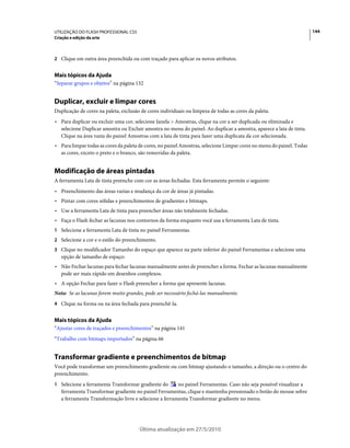UTILIZAÇÃO DO FLASH PROFESSIONAL CS5                                                                                   144
Criação e edição da arte



2 Clique em outra área preenchida ou com traçado para aplicar os novos atributos.


Mais tópicos da Ajuda
“Separar grupos e objetos” na página 132


Duplicar, excluir e limpar cores
Duplicação de cores na paleta, exclusão de cores individuais ou limpeza de todas as cores da paleta.
• Para duplicar ou excluir uma cor, selecione Janela > Amostras, clique na cor a ser duplicada ou eliminada e
  selecione Duplicar amostra ou Excluir amostra no menu do painel. Ao duplicar a amostra, aparece a lata de tinta.
  Clique na área vazia do painel Amostras com a lata de tinta para fazer uma duplicata da cor selecionada.
• Para limpar todas as cores da paleta de cores, no painel Amostras, selecione Limpar cores no menu do painel. Todas
  as cores, exceto o preto e o branco, são removidas da paleta.


Modificação de áreas pintadas
A ferramenta Lata de tinta preenche com cor as áreas fechadas. Esta ferramenta permite o seguinte:
• Preenchimento das áreas vazias e mudança da cor de áreas já pintadas.
• Pintar com cores sólidas e preenchimentos de gradientes e bitmaps.
• Use a ferramenta Lata de tinta para preencher áreas não totalmente fechadas.
• Faça o Flash fechar as lacunas nos contornos da forma enquanto você usa a ferramenta Lata de tinta.
1 Selecione a ferramenta Lata de tinta no painel Ferramentas.
2 Selecione a cor e o estilo do preenchimento.
3 Clique no modificador Tamanho do espaço que aparece na parte inferior do painel Ferramentas e selecione uma
   opção de tamanho de espaço:
• Não Fechar lacunas para fechar lacunas manualmente antes de preencher a forma. Fechar as lacunas manualmente
  pode ser mais rápido em desenhos complexos.
• A opção Fechar para fazer o Flash preencher a forma que apresente lacunas.
Nota: Se as lacunas forem muito grandes, pode ser necessário fechá-las manualmente.
4 Clique na forma ou na área fechada para preenchê-la.


Mais tópicos da Ajuda
“Ajustar cores de traçados e preenchimentos” na página 141
“Trabalho com bitmaps importados” na página 66


Transformar gradiente e preenchimentos de bitmap
Você pode transformar um preenchimento gradiente ou com bitmap ajustando o tamanho, a direção ou o centro do
preenchimento.
1 Selecione a ferramenta Transformar gradiente do       no painel Ferramentas. Caso não seja possível visualizar a
   ferramenta Transformar gradiente no painel Ferramentas, clique e mantenha pressionado o botão do mouse sobre
   a ferramenta Transformação livre e selecione a ferramenta Transformar gradiente no menu.




                                       Última atualização em 27/5/2010
 