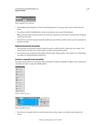 UTILIZAÇÃO DO FLASH PROFESSIONAL CS5                                                                                           10
Espaço de trabalho




Painéis empilhados de livre flutuação


• Para empilhar painéis flutuantes, arraste um painel pela guia para a zona para soltar na parte inferior de outro
  painel.
• Para alterar a ordem de empilhamento, arraste um painel para cima ou para baixo pela guia.
   Nota: solte a guia sobre a zona para soltar azul estreita entre os painéis, em vez de sobre a zona para soltar abrangente
   em uma barra de título.
• Para remover um painel ou grupo de painéis da pilha para que ele flutue sozinho, arraste-o para fora pela guia ou
  pela barra de título.

Redimensionamento de painéis
• Para minimizar ou maximizar um painel, grupo de painéis ou pilha de painéis, clique duas vezes na guia. Você
  também pode clicar duas vezes na área da guia (no espaço vazio próximo às guias).
• Para redimensionar um painel, arraste qualquer lado do painel. Alguns painéis, como o painel Cor no Photoshop,
  não podem ser redimensionados arrastando-os.

Contrair e expandir ícones do painel
É possível contrair painéis em ícones para reduzir a desordem no espaço de trabalho. Em alguns casos, os painéis são
contraídos em ícones no espaço de trabalho padrão.




Painéis recolhidos em ícones




Painéis expandidos de ícones


• Para contrair ou expandir todos os ícones de painéis numa coluna, clique na seta dupla na parte superior do
  encaixe.


                                         Última atualização em 27/5/2010
 