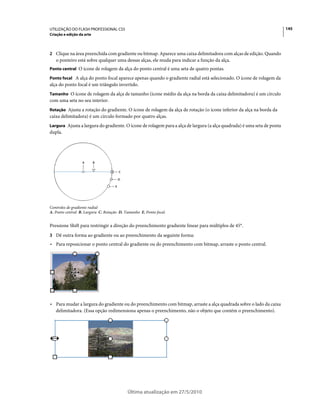 UTILIZAÇÃO DO FLASH PROFESSIONAL CS5                                                                                     145
Criação e edição da arte



2 Clique na área preenchida com gradiente ou bitmap. Aparece uma caixa delimitadora com alças de edição. Quando
   o ponteiro está sobre qualquer uma dessas alças, ele muda para indicar a função da alça.
Ponto central O ícone de rolagem da alça do ponto central é uma seta de quatro pontas.

Ponto focal A alça do ponto focal aparece apenas quando o gradiente radial está selecionado. O ícone de rolagem da
alça do ponto focal é um triângulo invertido.
Tamanho O ícone de rolagem da alça de tamanho (ícone médio da alça na borda da caixa delimitadora) é um círculo
com uma seta no seu interior.
Rotação Ajusta a rotação do gradiente. O ícone de rolagem da alça de rotação (o ícone inferior da alça na borda da
caixa delimitadora) é um círculo formado por quatro alças.
Largura Ajusta a largura do gradiente. O ícone de rolagem para a alça de largura (a alça quadrada) é uma seta de ponta
dupla.




                  A        B

                                        C

                                        D

                                    E




Controles de gradiente radial
A. Ponto central B. Largura C. Rotação D. Tamanho E. Ponto focal.


Pressione Shift para restringir a direção do preenchimento gradiente linear para múltiplos de 45°.
3 Dê outra forma ao gradiente ou ao preenchimento da seguinte forma:
• Para reposicionar o ponto central do gradiente ou do preenchimento com bitmap, arraste o ponto central.




• Para mudar a largura do gradiente ou do preenchimento com bitmap, arraste a alça quadrada sobre o lado da caixa
  delimitadora. (Essa opção redimensiona apenas o preenchimento, não o objeto que contém o preenchimento).




                                            Última atualização em 27/5/2010
 