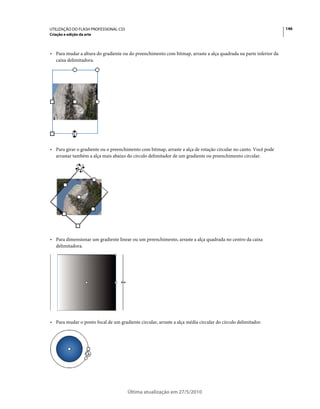 UTILIZAÇÃO DO FLASH PROFESSIONAL CS5                                                                              146
Criação e edição da arte



• Para mudar a altura do gradiente ou do preenchimento com bitmap, arraste a alça quadrada na parte inferior da
  caixa delimitadora.




• Para girar o gradiente ou o preenchimento com bitmap, arraste a alça de rotação circular no canto. Você pode
  arrastar também a alça mais abaixo do círculo delimitador de um gradiente ou preenchimento circular.




• Para dimensionar um gradiente linear ou um preenchimento, arraste a alça quadrada no centro da caixa
  delimitadora.




• Para mudar o ponto focal de um gradiente circular, arraste a alça média circular do círculo delimitador.




                                       Última atualização em 27/5/2010
 