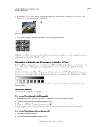 UTILIZAÇÃO DO FLASH PROFESSIONAL CS5                                                                                                147
Criação e edição da arte



• Para inclinar ou colocar em oblíqüo um preenchimento numa forma, arraste uma das alças circulares na parte
  superior ou no lado direito da caixa delimitadora.




• Para cobrir um bitmap dentro de uma forma, dimensione o preenchimento.




Nota: Para ver todas as alças enquanto você trabalha com preenchimentos grandes ou preenchimentos próximos à borda
do Palco, selecione Visualizar > Área de trabalho.


Bloqueie o gradiente ou o bitmap para preencher o Palco
Você pode bloquear um gradiente ou o preenchimento com bitmap para dar a impressão que o preenchimento cobre
todo o Palco e de que os objetos pintados com o preenchimento são máscaras revelando o gradiente ou bitmap
subjacente.
Quando você seleciona o modificador Bloquear preenchimento com a ferramenta Pincel ou Lata de tinta e usa essa
ferramenta para pintar, o preenchimento gradiente ou com bitmap se estende através dos objetos pintados no Palco.




O uso do modificador Bloquear preenchimento cria a aparência de um único preenchimento gradiente ou com bitmap aplicado a objetos
separados no Palco.


Mais tópicos da Ajuda
“Modificação de áreas pintadas” na página 144

Use preenchimento gradiente bloqueado
1 Selecione a ferramenta Pincel ou Lata de tinta e gradiente ou bitmap como preenchimento.
2 Selecione linear ou radial do menu Tipo no painel Cores.
3 Clique no modificador Bloquear preenchimento do                  .
4 Primeiro pinte as áreas onde deseja colocar o centro do preenchimento e depois mova para as outras áreas.


Use preenchimento com bitmap bloqueado
1 Selecione o bitmap que vai usar.
2 Selecione bitmap do menu Tipo no painel Cores.


                                            Última atualização em 27/5/2010
 
