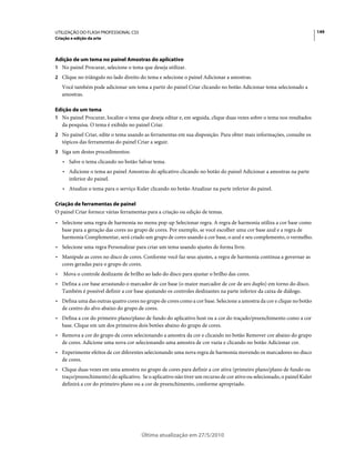 UTILIZAÇÃO DO FLASH PROFESSIONAL CS5                                                                                     149
Criação e edição da arte



Adição de um tema no painel Amostras do aplicativo
1 No painel Procurar, selecione o tema que deseja utilizar.
2 Clique no triângulo no lado direito do tema e selecione o painel Adicionar a amostras.
    Você também pode adicionar um tema a partir do painel Criar clicando no botão Adicionar tema selecionado a
    amostras.

Edição de um tema
1 No painel Procurar, localize o tema que deseja editar e, em seguida, clique duas vezes sobre o tema nos resultados
  da pesquisa. O tema é exibido no painel Criar.
2 No painel Criar, edite o tema usando as ferramentas em sua disposição. Para obter mais informações, consulte os
    tópicos das ferramentas do painel Criar a seguir.
3 Siga um destes procedimentos:
    • Salve o tema clicando no botão Salvar tema.
    • Adicione o tema ao painel Amostras do aplicativo clicando no botão do painel Adicionar a amostras na parte
      inferior do painel.
    • Atualize o tema para o serviço Kuler clicando no botão Atualizar na parte inferior do painel.

Criação de ferramentas de painel
O painel Criar fornece várias ferramentas para a criação ou edição de temas.
• Selecione uma regra de harmonia no menu pop-up Selecionar regra. A regra de harmonia utiliza a cor base como
  base para a geração das cores no grupo de cores. Por exemplo, se você escolher uma cor base azul e a regra de
  harmonia Complementar, será criado um grupo de cores usando a cor base, o azul e seu complemento, o vermelho.
• Selecione uma regra Personalizar para criar um tema usando ajustes de forma livre.
• Manipule as cores no disco de cores. Conforme você faz seus ajustes, a regra de harmonia continua a governar as
  cores geradas para o grupo de cores.
•   Mova o controle deslizante de brilho ao lado do disco para ajustar o brilho das cores.
• Defina a cor base arrastando o marcador de cor base (o maior marcador de cor de aro duplo) em torno do disco.
  Também é possível definir a cor base ajustando os controles deslizantes na parte inferior da caixa de diálogo.
• Defina uma das outras quatro cores no grupo de cores como a cor base. Selecione a amostra da cor e clique no botão
  de centro do alvo abaixo do grupo de cores.
• Defina a cor do primeiro plano/plano de fundo do aplicativo host ou a cor do traçado/preenchimento como a cor
  base. Clique em um dos primeiros dois botões abaixo do grupo de cores.
• Remova a cor do grupo de cores selecionando a amostra da cor e clicando no botão Remover cor abaixo do grupo
  de cores. Adicione uma nova cor selecionando uma amostra de cor vazia e clicando no botão Adicionar cor.
• Experimente efeitos de cor diferentes selecionando uma nova regra de harmonia movendo os marcadores no disco
  de cores.
• Clique duas vezes em uma amostra no grupo de cores para definir a cor ativa (primeiro plano/plano de fundo ou
  traço/preenchimento) do aplicativo. Se o aplicativo não tiver um recurso de cor ativo ou selecionado, o painel Kuler
  definirá a cor do primeiro plano ou a cor de preenchimento, conforme apropriado.




                                        Última atualização em 27/5/2010
 