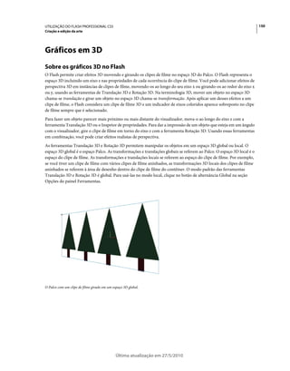 UTILIZAÇÃO DO FLASH PROFESSIONAL CS5                                                                                    150
Criação e edição da arte




Gráficos em 3D
Sobre os gráficos 3D no Flash
O Flash permite criar efeitos 3D movendo e girando os clipes de filme no espaço 3D do Palco. O Flash representa o
espaço 3D incluindo um eixo z nas propriedades de cada ocorrência do clipe de filme. Você pode adicionar efeitos de
perspectiva 3D em instâncias de clipes de filme, movendo-os ao longo do seu eixo x ou girando-os ao redor do eixo x
ou y, usando as ferramentas de Translação 3D e Rotação 3D. Na terminologia 3D, mover um objeto no espaço 3D
chama-se translação e girar um objeto no espaço 3D chama-se transformação. Após aplicar um desses efeitos a um
clipe de filme, o Flash considera um clipe de filme 3D e um indicador de eixos coloridos aparece sobreposto no clipe
de filme sempre que é selecionado.
Para fazer um objeto parecer mais próximo ou mais distante do visualizador, mova-o ao longo do eixo z com a
ferramenta Translação 3D ou o Inspetor de propriedades. Para dar a impressão de um objeto que esteja em um ângulo
com o visualizador, gire o clipe de filme em torno do eixo z com a ferramenta Rotação 3D. Usando essas ferramentas
em combinação, você pode criar efeitos realistas de perspectiva.
As ferramentas Translação 3D e Rotação 3D permitem manipular os objetos em um espaço 3D global ou local. O
espaço 3D global é o espaço Palco. As transformações e translações globais se referem ao Palco. O espaço 3D local é o
espaço do clipe de filme. As transformações e translações locais se referem ao espaço do clipe de filme. Por exemplo,
se você tiver um clipe de filme com vários clipes de filme aninhados, as transformações 3D locais dos clipes de filme
aninhados se referem à área de desenho dentro do clipe de filme do contêiner. O modo padrão das ferramentas
Translação 3D e Rotação 3D é global. Para usá-las no modo local, clique no botão de alternância Global na seção
Opções do painel Ferramentas.




O Palco com um clipe de filme girado em um espaço 3D global.




                                             Última atualização em 27/5/2010
 