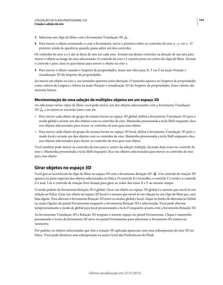 UTILIZAÇÃO DO FLASH PROFESSIONAL CS5                                                                                      153
Criação e edição da arte



3 Selecione um clipe de filme com a ferramenta Translação 3D        .
4 Para mover o objeto arrastando-o com a ferramenta, mova o ponteiro sobre os controles do eixo x-, y- ou z-. O
   ponteiro muda de aparência quando passa sobre um dos controles.
Os controles do eixo x e y são as dicas de seta em cada eixo. Arraste um desses controles na direção de sua seta para
mover o objeto ao longo do eixo selecionado. O controle do eixo z é o ponto preto no centro do clipe de filme. Arraste
o controle z para cima ou para baixo para mover o objeto no eixo z.
5 Para mover o objeto usando o Inspetor de propriedades, insira um valor para X, Y ou Z na seção Posição e
   visualização 3D do Inspetor de propriedades.
Ao mover um objeto no eixo z, seu tamanho aparente sofre alteração. O tamanho aparece no Inspetor de propriedades
como valores de Largura e Altura na seção Posição e visualização 3D do Inspetor de propriedades. Esses valores são
somente leitura.

Movimentação de uma seleção de múltiplos objetos em um espaço 3D
Ao selecionar vários clipes de filme, você pode mover um dos objetos selecionados com a ferramenta Translação
3D     e os outros se moverão junto com ele.
• Para mover cada objeto do grupo da mesma forma no espaço 3D global, defina a ferramenta Translação 3D para o
  modo global e arraste um dos objetos com os controles de eixo. Mantenha pressionada a tecla Shift enquanto clica
  nos objetos selecionados para mover os controles de eixo para esse objeto.
• Para mover cada objeto do grupo da mesma forma no espaço 3D local, defina a ferramenta Translação 3D para o
  modo local e arraste um dos objetos com os controles de eixo. Mantenha pressionada a tecla Shift enquanto clica
  nos objetos selecionados para mover os controles de eixo para esse objeto.
Você também pode mover os controles de eixo para o centro da seleção múltipla clicando duas vezes no controle de
eixo z. Mantenha pressionada a tecla Shift enquanto clica nos objetos selecionados para mover os controles de eixo
para esse objeto.


Girar objetos no espaço 3D
Você gira as ocorrências de clipe de filme no espaço 3D com a ferramenta Rotação 3D . Um controle de rotação 3D
aparece na parte superior dos objetos selecionados no Palco. O controle X é vermelho, o controle Y é verde e o controle
Z é azul. Use o controle de rotação livre laranja para girar ao redor dos eixos X e Y ao mesmo tempo.
O modo padrão da ferramenta Rotação 3D é global. Girar um objeto no espaço 3D global é o mesmo que movê-lo em
relação ao Palco. Girar um objeto no espaço 3D local é o mesmo que movê-lo em relação ao seu clipe de filme pai, caso
haja algum. Para alternar a ferramenta Rotação 3D entre os modos global e local, clique no botão de alternância Global
na seção Opções do painel Ferramentas enquanto a ferramenta Rotação 3D é selecionada. Você pode alternar
temporariamente o modo de global para local pressionando a tecla D enquanto arrasta com a ferramenta Rotação 3D.
As ferramentas Translação 3D e Rotação 3D ocupam o mesmo espaço no painel Ferramentas. Clique e mantenha
pressionado o ícone da ferramenta 3D ativa no painel Ferramentas para selecionar a ferramenta 3D inativa no
momento.
Por padrão, os objetos selecionados que têm a rotação 3D aplicada aparecem com uma sobreposição do eixo 3D no
Palco. Você pode desativar essa sobreposição na seção Geral das Preferências do Flash.




                                        Última atualização em 27/5/2010
 