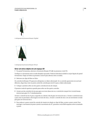 UTILIZAÇÃO DO FLASH PROFESSIONAL CS5                                                                                      154
Criação e edição da arte




A sobreposição da ferramenta Rotação 3D global.




A sobreposição da ferramenta Rotação 3D local.


Girar um único objeto em um espaço 3D
1 No painel Ferramentas, selecione a ferramenta Rotação 3D         (ou pressione a tecla W).
Verifique se a ferramenta está no modo desejado marcando o botão de alternância Global na seção Opções do painel
Ferramentas. Clique no botão ou pressione a tecla D para alternar entre os modos.
2 Selecione um clipe de filme no Palco.
Os controles da Rotação 3D aparecem sobrepostos no objeto selecionado. Se os controles aparecerem em um local
diferente, clique duas vezes no ponto central do controle para movê-lo para o objeto selecionado.
3 Coloque o ponteiro sobre um dos quatro controles do eixo de rotação.
O ponteiro muda de aparência quando passa sobre um dos quatro controles.
4 Arraste um dos controles de eixo para girar em torno desse eixo ou o controle de rotação livre (círculo laranja
   externo) para girar X e Y simultaneamente.
Arraste o controle do eixo X para a esquerda ou a direita a fim de girar em torno do eixo x. Arraste o controle do eixo
y para cima ou para baixo a fim de girar em torno do eixo y. Arraste o controle do eixo z em um movimento circular
para girar em torno do eixo z.
5 Para realocar o ponto central do controle de rotação em relação ao clipe de filme, arraste o ponto central. Para
   restringir o movimento do ponto central a incrementos de 45°, pressione a tecla Shift enquanto estiver arrastando
   o ponto.




                                             Última atualização em 27/5/2010
 