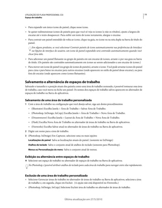 UTILIZAÇÃO DO FLASH PROFESSIONAL CS5                                                                                      11
Espaço de trabalho



• Para expandir um único ícone do painel, clique nesse ícone.
• Se quiser redimensionar ícones de painéis para que você só veja os ícones (e não os rótulos), ajuste a largura do
  encaixe até o texto desaparecer. Para exibir um texto de ícone novamente, alargue o encaixe.
• Para contrair um painel estendido de volta ao ícone, clique na guia, no ícone ou na seta dupla na barra de título do
  painel.
       Em alguns produtos, se você selecionar Contrair painéis de ícone automaticamente nas preferências de Interface
       ou Opções de interface do usuário, um ícone de painel expandido será contraído automaticamente quando você
   clicar fora dele.
• Para adicionar um painel flutuante ou grupo de painéis em um encaixe de ícones, arraste-o por sua guia ou barra
  de título. (Os painéis são contraídos automaticamente em ícones ao serem adicionados a um encaixe de ícones.)
• Para mover um ícone de painel (ou grupo de ícones de painéis), arraste o ícone. Você pode arrastar ícones do painel
  para cima e para baixo no encaixe para outros encaixes (onde aparecem no estilo de painel desse encaixe), ou para
  fora do encaixe (onde aparecem como ícones flutuantes).


Salvamento e alternância de espaços de trabalho
Salvando o tamanho e a posição atuais dos painéis como uma área de trabalho nomeado, é possível restaurar essa área
de trabalho, caso você mova ou feche um painel. Os nomes dos espaços de trabalho salvos aparecem no alternador de
espaços de trabalho na Barra de aplicativos.

Salvamento de uma área de trabalho personalizada
1 Com a área de trabalho na configuração que você deseja salvar, siga um destes procedimentos:
   • (Illustrator) Escolha Janela > Área de Trabalho > Salvar Área de Trabalho.
   • (Photoshop, InDesign, InCopy) Escolha Janela > Área de Trabalho > Nova Área de Trabalho.
   • (Dreamweaver) Escolha Janela > Layout da Área de Trabalho > Nova Área de Trabalho.
   • (Flash) Escolha Nova Área de Trabalho no alternador de áreas de trabalho na Barra de aplicativos.
   • (Fireworks) Escolha Salvar atual no alternador de áreas de trabalho na Barra de aplicativos.
2 Digite um nome para a área de trabalho.
3 (Photoshop, InDesign) Em Capturar, selecione uma ou mais opções:
   Localizações do painel Salva as localizações atuais do painel. (somente no InDesign)

   Atalhos do teclado Salva o conjunto atual de atalhos do teclado (somente para Photoshop).

   Menus ou Personalização do menu Salva o conjunto atual de menus.


Exibição ou alternância entre espaços de trabalho
❖ Selecione um espaço de trabalho no alternador de espaços de trabalho na Barra de aplicativos.

   No Photoshop, é possível atribuir atalhos de teclado para cada área de trabalho para navegar entre elas rapidamente.



Exclusão de uma área de trabalho personalizada
• Selecione Gerenciar áreas de trabalho no alternador de áreas de trabalho na Barra de aplicativos, selecione a área
  de trabalho e, em seguida, clique em Excluir. (A opção não está disponível no Fireworks.)
• (Photoshop, InDesign, InCopy) Selecione Excluir área de trabalho no alternador de áreas de trabalho.



                                       Última atualização em 27/5/2010
 