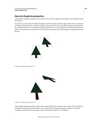 UTILIZAÇÃO DO FLASH PROFESSIONAL CS5                                                                                   156
Criação e edição da arte




Ajuste do Ângulo de perspectiva
A propriedade Ângulo de perspectiva de um arquivo FLA controla o ângulo de visualização visível dos clipes de filme
3D no Palco.
O aumento ou a diminuição do Ângulo de perspectiva afeta o tamanho visível dos clipes de filme 3D e sua localização
em relação às bordas do Palco. Aumentar o Ângulo de perspectiva faz com que os objetos 3D fiquem mais próximos
do visualizador. Diminuir a propriedade Ângulo de perspectiva faz com que os objetos 3D pareçam mais distantes. O
efeito é como aplicar mais ou menos zoom com a lente de uma câmera, que muda o ângulo de visualização por meio
da lente.




O Palco com Ângulo de perspectiva de 55.




O Palco com Ângulo de perspectiva de 110.


A propriedade Ângulo de perspectiva afeta todos os clipes de filme com translação 3D ou rotação 3D a eles aplicados.
O Ângulo de perspectiva não afeta nenhum outro clipe de filme. O Ângulo de perspectiva padrão é 55 graus de
visualização, como a lente de uma câmera normal. O intervalo de valores é de 1 a 180 graus.



                                            Última atualização em 27/5/2010
 