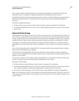 UTILIZAÇÃO DO FLASH PROFESSIONAL CS5                                                                                      157
Criação e edição da arte



Para visualizar ou definir o Ângulo de perspectiva no Inspetor de propriedades, um clipe de filme 3D deve estar
selecionado no Palco. As alterações no Ângulo de perspectiva ficam imediatamente visíveis no Palco.
O Ângulo de perspectiva é trocado automaticamente quando você altera o tamanho do Palco para que a aparência dos
objetos 3D não sejam alteradas. Você pode desativar esse comportamento na caixa de diálogo Propriedades do
documento.
Para definir o Ângulo de perspectiva:
1 No Palco, selecione uma ocorrência de clipe de filme que tenha a rotação ou translação 3D a ele aplicada.
2 No Inspetor de propriedades, insira um novo valor no campo Ângulo de perspectiva ou arraste o texto ativo para
   alterar o valor.


Ajuste do Ponto de fuga
A propriedade Ponto de fuga de um arquivo FLA controla a orientação do eixo z dos clipes de filme 3D no Palco. Os
eixos z de todos os clipes de filme 3D em um arquivo FLA recuam em direção ao Ponto de fuga. Realocando o Ponto
de fuga, você altera a direção de movimentação de um objeto quando ele é transladado ao longo do eixo z. Ajustando
a posição do Ponto de fuga, você pode controlar precisamente a aparência dos objetos e da animação 3D no Palco.
Por exemplo, se você localizar o Ponto de fuga no canto superior esquerdo do Palco (0, 0), o aumento do valor da
propriedade Z de um clipe de filme afasta o clipe do visualizador e o move em direção ao canto superior esquerdo do
Palco.
Como o Ponto de fuga afeta todos os clipes de filme 3D, sua alteração também muda a posição de todos os clipes de
filme que têm uma translação do eixo z aplicada.
O Ponto de fuga é uma propriedade de documento que afeta todos os clipes de filme que tenham a translação ou
rotação do eixo z a eles aplicada. O Ponto de fuga não afeta nenhum outro clipe de filme. A localização padrão do Ponto
de fuga é o centro do Palco.
Para visualizar ou definir o Ponto de fuga no Inspetor de propriedades, um clipe de filme 3D deve estar selecionado
no Palco. As alterações feitas no Ponto de fuga ficam imediatamente visíveis no Palco.
Para definir o Ponto de fuga:
1 No Palco, selecione um clipe de filme que tenha a rotação ou translação 3D a ele aplicadas.
2 No Inspetor de propriedades, insira um novo valor no campo Ponto de fuga ou arraste o texto ativo para alterar o
   valor. As guias que indicam o local do ponto de fuga aparecem no Palco ao arrastar o texto ativo.
3 Para retornar o Ponto de fuga para o centro do Palco, clique no botão Redefinir, no Inspetor de propriedades.
Nota: Se você redimensionar o Palco, o Ponto de fuga não será atualizado automaticamente. Para manter o aspecto 3D
criado pelo posicionamento específico do Ponto de fuga, você precisará reposicionar o Ponto de fuga em relação ao novo
tamanho do Palco.




                                        Última atualização em 27/5/2010
 