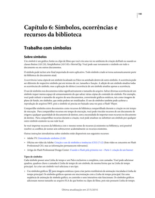 158




Capítulo 6: Símbolos, ocorrências e
recursos da biblioteca

Trabalho com símbolos
Sobre símbolos
Um símbolo é um gráfico, botão ou clipe de filme que você cria uma vez no ambiente de criação doFlash ou usando as
classes Button (AS 2.0), SimpleButton (AS 3.0) e MovieClip. Você pode usar novamente o símbolo em todo o
documento ou em outros documentos.
O símbolo pode incluir arte-final importada de outro aplicativo. Todo símbolo criado se torna automaticamente parte
da biblioteca do documento atual.
A ocorrência é uma cópia de um símbolo localizado no Palco ou aninhado dentro de outro símbolo. A ocorrência pode
ser diferente do respectivo símbolo-pai em termos de cor, tamanho e função. A edição de um símbolo atualiza todas
as ocorrências do símbolo, mas a aplicação de efeitos à ocorrência de um símbolo atualiza apenas a ocorrência.
O uso de símbolos nos documentos reduz significativamente o tamanho do arquivo. Salvar diversas ocorrências de um
símbolo requer menos espaço de armazenamento do que salvar várias cópias do conteúdo do símbolo. Por exemplo,
você pode reduzir o tamanho de arquivo de seus documentos, convertendo gráficos estáticos, tais como imagens de
plano de fundo, em símbolos, que então podem ser reutilizados. O uso de símbolos também pode acelerar a
reprodução de arquivos SWF, pois o símbolo só precisa ser baixado uma vez para o Flash® Player.
Compartilhe símbolos entre documentos como recursos de biblioteca compartilhada durante a criação ou em tempo
de execução. Para compartilhar recursos em tempo de execução, você pode vincular recursos de um documento de
origem a qualquer quantidade de documentos de destino, sem a necessidade de importar esses recursos no documento
de destino. Para compartilhar recursos durante a criação, você pode atualizar ou substituir um símbolo por qualquer
outro símbolo existente na sua rede local.
Se você importar recursos da biblioteca com o mesmo nome de recursos já existentes na biblioteca, será possível
resolver os conflitos de nomes sem sobrescrever acidentalmente os recursos existentes.
Outras instruções introdutórias sobre símbolos estão disponíveis nos seguintes recursos:
• Adobe TV: Entendendo símbolos (2:28)
• Oficina em vídeo da Adobe: Criação e uso de símbolos e instâncias (CS3) (7:12) (Este vídeo se concentra no Flash
  Professional CS3, mas as informações permanecem relevantes).
• Artigo do Flash Professional Design Center: Usando o Flash pela primeira vez – Parte 1: criação de um banner

Tipos de símbolos
Cada símbolo possui uma Linha de tempo e um Palco exclusivos e completos, com camadas. Você pode adicionar
quadros, quadros-chave e camadas à Linha de tempo de um símbolo, da mesma forma que na Linha de tempo
principal. Ao criar um símbolo você seleciona o seu tipo.
• Use símbolos gráficos   para imagens estáticas e para criar partes reutilizáveis de animação vinculadas à Linha de
  tempo principal. Os símbolos gráficos operam em sincronização com a Linha de tempo principal. Em uma
  seqüência de animação de símbolo gráfico, os controles e sons interativos não funcionam. Os símbolos gráficos
  adicionam menos tamanho ao arquivo FLA do que botões ou clipes de filme, pois não possuem Linha de tempo.


                                       Última atualização em 27/5/2010
 