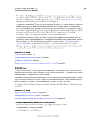 UTILIZAÇÃO DO FLASH PROFESSIONAL CS5                                                                                    159
Símbolos, ocorrências e recursos da biblioteca



• Use símbolos de botão       para criar botões interativos que respondam a cliques do mouse, rolagens ou outras
  ações. Defina os gráficos associados a vários estados do botão e, em seguida, atribua ações à ocorrência do botão.
  Para obter mais informações, consulte Manipulação de eventos, em Uso do ActionScript 2.0 no Adobe Flash, ou
  Manipulação de eventos, no Guia do desenvolvedor do ActionScript 3.0.
• Use símbolos de clipe de filme   para criar partes reutilizáveis de animação. Os clipes de filme têm a sua própria
  Linha de tempo com vários quadros, independente da Linha de tempo principal: imagine-os como aninhados
  dentro de uma Linha de tempo principal que pode conter controles e sons interativos e até outras ocorrências de
  clipe de filme. Você também pode criar botões animados, colocando ocorrências de clipe de filme dentro da Linha
  de tempo de um símbolo de botão. Além disso, os clipes de filme são compatíveis com o ActionScript®.
• Use símbolos de fonte para exportar uma fonte e usá-la em outros documentos Flash.
   O Flash fornece componentes pré-fabricados, que são clipes de filme com parâmetros definidos que podem ser
   utilizados nos seus documentos, para adicionar elementos à interface do usuário, como botões, caixas de seleção ou
   barras de rolagem. Para obter mais informações, consulte Sobre componentes, em Uso de componentes no
   ActionScript 2.0 ou Sobre componentes do ActionScript 3.0 em Uso de componentes do ActionScript 3.0.
   Nota: Para visualizar a animação em ocorrências de componente e dimensionamento de 9 fatias de clipes de vídeo
   no ambiente de criação do Flash, selecione Controlar > Ativar visualização ao vivo.


Mais tópicos da Ajuda
“Criação de botões” na página 175
“Compartilhamento de recursos da biblioteca” na página 173
“Trabalho com bibliotecas” na página 168
“Incorporar fontes para proporcionar uma aparência uniforme ao texto” na página 292


Criar símbolos
Você pode criar um símbolo a partir de objetos selecionados no Palco, criar um símbolo vazio e então construir ou
importar o conteúdo no modo de edição de símbolo, ou criar símbolos fonte no Flash. Os símbolos possuem todas as
funcionalidades que o Flash pode criar, incluindo animação.
A utilização de símbolos que contêm animação permite criar aplicações do Flash com bastante movimento, ao mesmo
tempo minimizando o tamanho do arquivo. Considere a criação de animação em um símbolo que possua uma ação
cíclica ou repetitiva, por exemplo, o movimento das asas de um pássaro para cima e para baixo.
Para adicionar símbolos ao documento, use os recursos da biblioteca compartilhada durante a criação ou em tempo
de execução.


Mais tópicos da Ajuda
“Edição das propriedade de ocorrência” na página 163
“Compartilhamento de recursos da biblioteca” na página 173
“Incorporar fontes para proporcionar uma aparência uniforme ao texto” na página 292

Conversão de elementos selecionados em um símbolo
1 Selecione um elemento ou diversos elementos no palco. Siga um destes procedimentos:
• Selecione Modificar > Converter em símbolo.
• Arraste a seleção para o painel Biblioteca.


                                            Última atualização em 27/5/2010
 