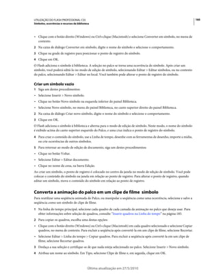 UTILIZAÇÃO DO FLASH PROFESSIONAL CS5                                                                                  160
Símbolos, ocorrências e recursos da biblioteca



• Clique com o botão direito (Windows) ou Ctrl+clique (Macintosh) e selecione Converter em símbolo, no menu de
  contexto.
2 Na caixa de diálogo Converter em símbolo, digite o nome do símbolo e selecione o comportamento.
3 Clique na grade de registro para posicionar o ponto de registro do símbolo.
4 Clique em OK.
O Flash adiciona o símbolo à biblioteca. A seleção no palco se torna uma ocorrência do símbolo. Após criar um
símbolo, você poderá editá-lo no modo de edição de símbolo, selecionando Editar > Editar símbolos, ou no contexto
do palco, selecionando Editar > Editar no local. Você também pode alterar o ponto de registro do símbolo.

Criar um símbolo vazio
1 Siga um destes procedimentos:
• Selecione Inserir > Novo símbolo.
• Clique no botão Novo símbolo na esquerda inferior do painel Biblioteca.
• Selecione Novo símbolo, no menu do painel Biblioteca, no canto superior direito do painel Biblioteca.
2 Na caixa de diálogo Criar novo símbolo, digite o nome do símbolo e selecione o comportamento.
3 Clique em OK.
O Flash adiciona o símbolo à biblioteca e alterna para o modo de edição de símbolo. Neste modo, o nome do símbolo
é exibido acima do canto superior esquerdo do Palco, e uma cruz indica o ponto de registro do símbolo.
4 Para criar o conteúdo do símbolo, use a Linha de tempo, desenhe com as ferramentas de desenho, importe a mídia,
   ou crie ocorrências de outros símbolos.
5 Para retornar ao modo de edição de documento, siga um destes procedimentos:
• Clique no botão Voltar.
• Selecione Editar > Editar documento.
• Clique no nome da cena, na barra Edição.
Ao criar um símbolo, o ponto de registro é colocado no centro da janela no modo de edição de símbolo. Você pode
colocar o conteúdo do símbolo na janela em relação ao ponto de registro. Para alterar o ponto de registro, quando
editar um símbolo, mova o conteúdo do símbolo em relação ao ponto de registro.


Converta a animação do palco em um clipe de filme símbolo
Para reutilizar uma seqüência animada do Palco, ou manipular a seqüência como uma ocorrência, selecione e salve a
seqüência como um símbolo de clipe de filme.
1 Na linha do tempo principal, selecione cada quadro de cada camada da animação no palco que deseja usar. Para
   obter informações sobre seleção de quadros, consulte “Inserir quadros na Linha do tempo” na página 185.
2 Para copiar os quadros, escolha uma destas opções:
• Clique com o botão direito (Windows) ou Ctrl+clique (Macintosh) em cada quadro selecionado e selecione Copiar
  quadros, no menu de contexto. Para excluir a seqüência após convertê-la em um clipe de filme, selecione Recortar.
• Selecione Editar > Linha do tempo > Copiar quadros. Para excluir a seqüência após convertê-la em um clipe de
  filme, selecione Recortar quadros.
3 Desfaça a sua seleção e certifique-se de que nada esteja selecionado no palco. Selecione Inserir > Novo símbolo.
4 Atribua um nome ao símbolo. Em Tipo, selecione Clipe de filme e, em seguida, clique em OK.



                                            Última atualização em 27/5/2010
 