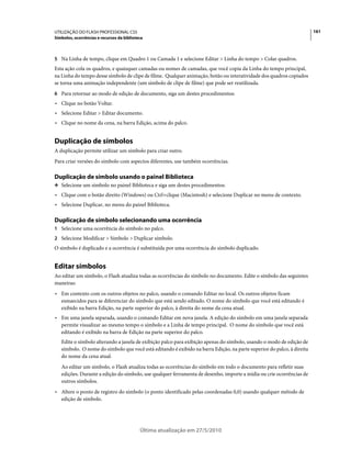 UTILIZAÇÃO DO FLASH PROFESSIONAL CS5                                                                                    161
Símbolos, ocorrências e recursos da biblioteca



5 Na Linha de tempo, clique em Quadro 1 ou Camada 1 e selecione Editar > Linha do tempo > Colar quadros.
Esta ação cola os quadros, e quaisquer camadas ou nomes de camadas, que você copia da Linha do tempo principal,
na Linha do tempo desse símbolo de clipe de filme. Qualquer animação, botão ou interatividade dos quadros copiados
se torna uma animação independente (um símbolo de clipe de filme) que pode ser reutilizada.
6 Para retornar ao modo de edição de documento, siga um destes procedimentos:
• Clique no botão Voltar.
• Selecione Editar > Editar documento.
• Clique no nome da cena, na barra Edição, acima do palco.


Duplicação de símbolos
A duplicação permite utilizar um símbolo para criar outro.
Para criar versões do símbolo com aspectos diferentes, use também ocorrências.

Duplicação de símbolo usando o painel Biblioteca
❖ Selecione um símbolo no painel Biblioteca e siga um destes procedimentos:

• Clique com o botão direito (Windows) ou Ctrl+clique (Macintosh) e selecione Duplicar no menu de contexto.
• Selecione Duplicar, no menu do painel Biblioteca.

Duplicação de símbolo selecionando uma ocorrência
1 Selecione uma ocorrência do símbolo no palco.
2 Selecione Modificar > Símbolo > Duplicar símbolo.
O símbolo é duplicado e a ocorrência é substituída por uma ocorrência do símbolo duplicado.


Editar símbolos
Ao editar um símbolo, o Flash atualiza todas as ocorrências do símbolo no documento. Edite o símbolo das seguintes
maneiras:
• Em contexto com os outros objetos no palco, usando o comando Editar no local. Os outros objetos ficam
  esmaecidos para se diferenciar do símbolo que está sendo editado. O nome do símbolo que você está editando é
  exibido na barra Edição, na parte superior do palco, à direita do nome da cena atual.
• Em uma janela separada, usando o comando Editar em nova janela. A edição do símbolo em uma janela separada
  permite visualizar ao mesmo tempo o símbolo e a Linha de tempo principal. O nome do símbolo que você está
  editando é exibido na barra de Edição na parte superior do palco.
   Edite o símbolo alterando a janela de exibição palco para exibição apenas do símbolo, usando o modo de edição de
   símbolo. O nome do símbolo que você está editando é exibido na barra Edição, na parte superior do palco, à direita
   do nome da cena atual.
   Ao editar um símbolo, o Flash atualiza todas as ocorrências do símbolo em todo o documento para refletir suas
   edições. Durante a edição do símbolo, use qualquer ferramenta de desenho, importe a mídia ou crie ocorrências de
   outros símbolos.
• Altere o ponto de registro do símbolo (o ponto identificado pelas coordenadas 0,0) usando qualquer método de
  edição de símbolo.




                                            Última atualização em 27/5/2010
 