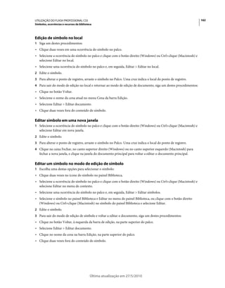 UTILIZAÇÃO DO FLASH PROFESSIONAL CS5                                                                               162
Símbolos, ocorrências e recursos da biblioteca




Edição de símbolo no local
1 Siga um destes procedimentos:
• Clique duas vezes em uma ocorrência do símbolo no palco.
• Selecione a ocorrência do símbolo no palco e clique com o botão direito (Windows) ou Ctrl+clique (Macintosh) e
  selecione Editar no local.
• Selecione uma ocorrência do símbolo no palco e, em seguida, Editar > Editar no local.
2 Edite o símbolo.
3 Para alterar o ponto de registro, arraste o símbolo no Palco. Uma cruz indica o local do ponto de registro.
4 Para sair do modo de edição no local e retornar ao modo de edição de documento, siga um destes procedimentos:
• Clique no botão Voltar.
• Selecione o nome da cena atual no menu Cena da barra Edição.
• Selecione Editar > Editar documento.
• Clique duas vezes fora do conteúdo do símbolo.

Editar símbolo em uma nova janela
1 Selecione a ocorrência do símbolo no palco e clique com o botão direito (Windows) ou Ctrl+clique (Macintosh) e
   selecione Editar em nova janela.
2 Edite o símbolo.
3 Para alterar o ponto de registro, arraste o símbolo no Palco. Uma cruz indica o local do ponto de registro.
4 Clique na caixa Fechar, no canto superior direito (Windows) ou no canto superior esquerdo (Macintosh) para
   fechar a nova janela, e clique na janela do documento principal para voltar a editar o documento principal.

Editar um símbolo no modo de edição de símbolo
1 Escolha uma destas opções para selecionar o símbolo:
• Clique duas vezes no ícone do símbolo no painel Biblioteca.
• Selecione a ocorrência do símbolo no palco e clique com o botão direito (Windows) ou Ctrl+clique (Macintosh) e
  selecione Editar no menu de contexto.
• Selecione uma ocorrência do símbolo no palco e, em seguida, Editar > Editar símbolos.
• Selecione o símbolo no painel Biblioteca e Editar no menu do painel Biblioteca, ou clique com o botão direito
  (Windows) ou Ctrl+clique (Macintosh) no símbolo do painel Biblioteca e selecione Editar.
2 Edite o símbolo.
3 Para sair do modo de edição de símbolo e voltar a editar o documento, siga um destes procedimentos:
• Clique no botão Voltar, à esquerda da barra de edição, na parte superior do palco.
• Selecione Editar > Editar documento.
• Clique no nome da cena na barra Edição, na parte superior do palco.
• Clique duas vezes fora do conteúdo do símbolo.




                                            Última atualização em 27/5/2010
 
