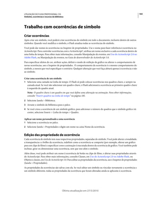 UTILIZAÇÃO DO FLASH PROFESSIONAL CS5                                                                                       163
Símbolos, ocorrências e recursos da biblioteca




Trabalho com ocorrências de símbolo
Criar ocorrências
Após criar um símbolo, você poderá criar ocorrências do símbolo em todo o documento, inclusive dentro de outros
símbolos. Quando você modifica o símbolo, o Flash atualiza todas as ocorrências do símbolo.
Você pode dar nomes às ocorrências no Inspetor de propriedades. Use o nome para fazer referência à ocorrência no
ActionScript. Para controlar ocorrências com o ActionScript®, atribua um nome exclusivo a cada ocorrência dentro de
uma linha do tempo. Para obter mais informações, consulte Manipulação de eventos, em Uso do ActionScript 2.0 no
Adobe Flash, ou Manipulação de eventos, no Guia do desenvolvedor do ActionScript 3.0.
Para especificar efeitos de cor, atribuir ações, definir o modo de exibição de gráfico ou alterar o comportamento de
novas ocorrências, use o Inspetor de propriedades. O comportamento da ocorrência é o mesmo comportamento do
símbolo, a menos que você especifique o contrário. Qualquer alteração que você faça afetará apenas à ocorrência e não
ao símbolo.

Criar uma ocorrência de um símbolo
1 Selecione uma camada na Linha de tempo. O Flash só pode colocar ocorrências nos quadros-chave, e sempre na
   camada atual. Se você não selecionar um quadro-chave, o Flash adicionará a ocorrência ao primeiro quadro-chave
   à esquerda do quadro atual.
   Nota: O quadro-chave é um quadro em que você define uma alteração na animação. Para obter informações,
   consulte “Inserir quadros na Linha do tempo” na página 185.
2 Selecione Janela > Biblioteca.
3 Arraste o símbolo da biblioteca para o palco.
4 Se você criou a ocorrência de um símbolo gráfico, para adicionar o número de quadros que o símbolo gráfico irá
   conter, selecione Inserir > Linha do tempo > Quadro.

Aplicar um nome personalizado a uma ocorrência
1 Selecione a ocorrência no palco.
2 Selecione Janela > Propriedades e digite um nome na caixa Nome da ocorrência.


Edição das propriedade de ocorrência
Cada ocorrência de símbolo tem suas respectivas propriedades, separadas do símbolo. Você pode alterar a tonalidade,
a transparência e o brilho da ocorrência, redefinir como a ocorrência se comporta (por exemplo, alterar um gráfico
para um clipe de filme) e especificar como a animação é executada dentro da ocorrência de gráfico. Você também pode
inclinar, girar ou dimensionar uma ocorrência, sem que isso afete o símbolo.
Além disso, você pode atribuir um nome à ocorrência de botão ou clipe de filme, e alterar suas propriedades através
do ActionScript. Para obter mais informações, consulte Classes, em Uso do ActionScript 2.0 no Adobe Flash, ou
Objetos e classes, em Uso do ActionScript 3.0. Para editar as propriedades da ocorrência, use o Inspetor de propriedades
(Janela > Propriedades).
As propriedades da ocorrências são salvas com ela. Se você editar um símbolo ou vincular novamente a ocorrência a
um símbolo diferente, todas as propriedades da ocorrência que foram alteradas ainda se aplicarão à ocorrência.




                                            Última atualização em 27/5/2010
 