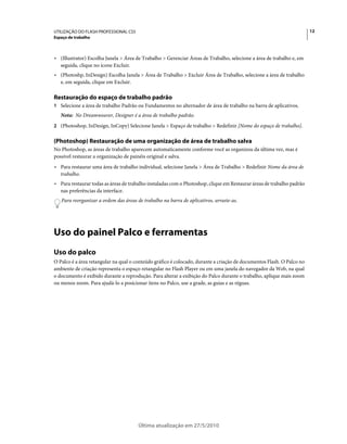 UTILIZAÇÃO DO FLASH PROFESSIONAL CS5                                                                                   12
Espaço de trabalho



• (Illustrator) Escolha Janela > Área de Trabalho > Gerenciar Áreas de Trabalho, selecione a área de trabalho e, em
  seguida, clique no ícone Excluir.
• (Photoshp, InDesign) Escolha Janela > Área de Trabalho > Excluir Área de Trabalho, selecione a área de trabalho
  e, em seguida, clique em Excluir.

Restauração do espaço de trabalho padrão
1 Selecione a área de trabalho Padrão ou Fundamentos no alternador de área de trabalho na barra de aplicativos.
   Nota: No Dreamweaver, Designer é a área de trabalho padrão.
2 (Photoshop, InDesign, InCopy) Selecione Janela > Espaço de trabalho > Redefinir [Nome do espaço de trabalho].


(Photoshop) Restauração de uma organização de área de trabalho salva
No Photoshop, as áreas de trabalho aparecem automaticamente conforme você as organizou da última vez, mas é
possível restaurar a organização de painéis original e salva.
• Para restaurar uma área de trabalho individual, selecione Janela > Área de Trabalho > Redefinir Nome da área de
  trabalho.
• Para restaurar todas as áreas de trabalho instaladas com o Photoshop, clique em Restaurar áreas de trabalho padrão
  nas preferências da interface.
   Para reorganizar a ordem das áreas de trabalho na barra de aplicativos, arraste-as.




Uso do painel Palco e ferramentas
Uso do palco
O Palco é a área retangular na qual o conteúdo gráfico é colocado, durante a criação de documentos Flash. O Palco no
ambiente de criação representa o espaço retangular no Flash Player ou em uma janela do navegador da Web, na qual
o documento é exibido durante a reprodução. Para alterar a exibição do Palco durante o trabalho, aplique mais zoom
ou menos zoom. Para ajudá-lo a posicionar itens no Palco, use a grade, as guias e as réguas.




                                       Última atualização em 27/5/2010
 