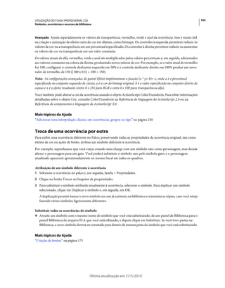 UTILIZAÇÃO DO FLASH PROFESSIONAL CS5                                                                                         165
Símbolos, ocorrências e recursos da biblioteca



Avançado Ajusta separadamente os valores de transparência, vermelho, verde e azul da ocorrência. Isso é muito útil
na criação e animação de efeitos sutis de cor em objetos, como bitmaps. Os controles à esquerda permitem reduzir os
valores de cor ou a transparência em um percentual especificado. Os controles à direita permitem reduzir ou aumentar
os valores de cor ou transparência em um valor constante.
Os valores atuais de alfa, vermelho, verde e azul são multiplicados pelos valores percentuais e, em seguida, adicionados
aos valores constantes na coluna da direita, produzindo novos valores de cor. Por exemplo, se o valor atual de vermelho
for 100, configurar o controle deslizante esquerdo em 50% e o controle deslizante direito em 100% produz um novo
valor de vermelho de 150 ([100 x 0,5] + 100 = 150).
Nota: As configurações avançadas do painel Efeito implementam a função (a * y+ b)= x, onde a é o percentual
especificado no conjunto esquerdo de caixas, y é a cor do bitmap original, b é o valor especificado no conjunto direito de
caixas e x é o efeito resultante (entre 0 e 255 para RGB e entre 0 e 100 para transparência alfa).
Você também pode alterar a cor da ocorrência usando o objeto ActionScript ColorTransform. Para obter informações
detalhadas sobre o objeto Cor, consulte ColorTransform na Referência de linguagem do ActionScript 2.0 ou na
Referência de componentes e linguagem do ActionScript 3.0.


Mais tópicos da Ajuda
“Adicionar uma interpolação clássica em ocorrências, grupos ou tipo” na página 230


Troca de uma ocorrência por outra
Para exibir uma ocorrência diferente no Palco, preservando todas as propriedades da ocorrência original, tais como
efeitos de cor ou ações de botão, atribua um símbolo diferente à ocorrência.
Por exemplo, suponhamos que você esteja criando uma charge com um símbolo rato como personagem, mas decida
alterar o personagem para um gato. Você poderá substituir o símbolo rato pelo símbolo gato, e o personagem
atualizado aparecerá aproximadamente no mesmo local em todos os quadros.

Atribuição de um símbolo diferente à ocorrência
1 Selecione a ocorrência no palco e, em seguida, Janela > Propriedades.
2 Clique no botão Trocar no Inspetor de propriedades.
3 Para substituir o símbolo atribuído atualmente à ocorrência, selecione o símbolo. Para duplicar um símbolo
   selecionado, clique em Duplicar o símbolo e, em seguida, em OK.
   A duplicação permite basear o novo símbolo em um já existente na biblioteca e minimiza as cópias, caso você esteja
   fazendo vários símbolos ligeiramente diferentes.

Substituir todas as ocorrências do símbolo
❖ Arraste um símbolo com o mesmo nome do símbolo que você está substituindo, de um painel de Biblioteca para o
  painel Biblioteca do arquivo FLA que você está editando, e depois clique em Substituir. Se você tiver pastas na
  Biblioteca, o novo símbolo deverá ser arrastado para dentro da mesma pasta do símbolo que você está substituindo.


Mais tópicos da Ajuda
“Criação de botões” na página 175




                                            Última atualização em 27/5/2010
 
