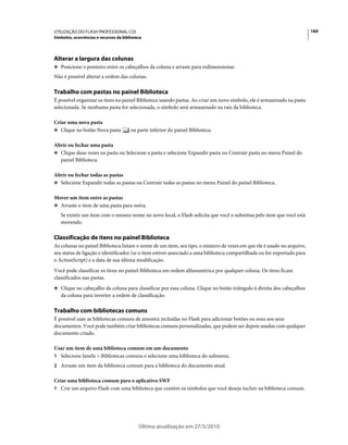 UTILIZAÇÃO DO FLASH PROFESSIONAL CS5                                                                                      169
Símbolos, ocorrências e recursos da biblioteca




Alterar a largura das colunas
❖ Posicione o ponteiro entre os cabeçalhos da coluna e arraste para redimensionar.

Não é possível alterar a ordem das colunas.

Trabalho com pastas no painel Biblioteca
É possível organizar os itens no painel Biblioteca usando pastas. Ao criar um novo símbolo, ele é armazenado na pasta
selecionada. Se nenhuma pasta for selecionada, o símbolo será armazenado na raiz da biblioteca.

Criar uma nova pasta
❖ Clique no botão Nova pasta            na parte inferior do painel Biblioteca.

Abrir ou fechar uma pasta
❖ Clique duas vezes na pasta ou Selecione a pasta e selecione Expandir pasta ou Contrair pasta no menu Painel do
  painel Biblioteca.

Abrir ou fechar todas as pastas
❖ Selecione Expandir todas as pastas ou Contrair todas as pastas no menu Painel do painel Biblioteca.


Mover um item entre as pastas
❖ Arraste o item de uma pasta para outra.

   Se existir um item com o mesmo nome no novo local, o Flash solicita que você o substitua pelo item que você está
   movendo.

Classificação de itens no painel Biblioteca
As colunas no painel Biblioteca listam o nome de um item, seu tipo, o número de vezes em que ele é usado no arquivo,
seu status de ligação e identificador (se o item estiver associado a uma biblioteca compartilhada ou for exportado para
o ActionScript) e a data de sua última modificação.
Você pode classificar os itens no painel Biblioteca em ordem alfanumérica por qualquer coluna. Os itens ficam
classificados nas pastas.
❖ Clique no cabeçalho da coluna para classificar por essa coluna. Clique no botão triângulo à direita dos cabeçalhos
   da coluna para inverter a ordem de classificação.

Trabalho com bibliotecas comuns
É possível usar as bibliotecas comuns de amostra incluídas no Flash para adicionar botões ou sons aos seus
documentos. Você pode também criar bibliotecas comuns personalizadas, que podem ser depois usadas com qualquer
documento criado.

Usar um item de uma biblioteca comum em um documento
1 Selecione Janela > Bibliotecas comuns e selecione uma biblioteca do submenu.
2 Arraste um item da biblioteca comum para a biblioteca do documento atual.

Criar uma biblioteca comum para o aplicativo SWF
1 Crie um arquivo Flash com uma biblioteca que contém os símbolos que você deseja incluir na biblioteca comum.




                                            Última atualização em 27/5/2010
 