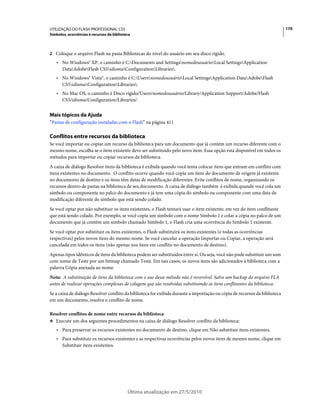 UTILIZAÇÃO DO FLASH PROFESSIONAL CS5                                                                                        170
Símbolos, ocorrências e recursos da biblioteca



2 Coloque o arquivo Flash na pasta Bibliotecas do nível do usuário em seu disco rígido.
   • No Windows® XP, o caminho é C:Documents and SettingsnomedousuárioLocal SettingsApplication
     DataAdobeFlash CS5idiomaConfigurationLibraries.
   • No Windows® Vista®, o caminho é C:UsersnomedousuárioLocal SettingsApplication DataAdobeFlash
     CS5idiomaConfigurationLibraries.
   • No Mac OS, o caminho é Disco rígido/Users/nomedousuário/Library/Application Support/Adobe/Flash
     CS5/idioma/Configuration/Libraries/.


Mais tópicos da Ajuda
“Pastas de configuração instaladas com o Flash” na página 411

Conflitos entre recursos da biblioteca
Se você importar ou copiar um recurso da biblioteca para um documento que já contém um recurso diferente com o
mesmo nome, escolha se o item existente deve ser substituído pelo novo item. Essa opção está disponível em todos os
métodos para importar ou copiar recursos da biblioteca.
A caixa de diálogo Resolver itens da biblioteca é exibida quando você tenta colocar itens que entram em conflito com
itens existentes no documento. O conflito ocorre quando você copia um item do documento de origem já existente
no documento de destino e os itens têm datas de modificação diferentes. Evite conflitos de nome, organizando os
recursos dentro de pastas na biblioteca de seu documento. A caixa de diálogo também é exibida quando você cola um
símbolo ou componente no palco do documento e já tem uma cópia do símbolo ou componente com uma data de
modificação diferente do símbolo que está sendo colado.
Se você optar por não substituir os itens existentes, o Flash tentará usar o item existente, em vez do item conflitante
que está sendo colado. Por exemplo, se você copia um símbolo com o nome Símbolo 1 e colar a cópia no palco de um
documento que já contém um símbolo chamado Símbolo 1, o Flash cria uma ocorrência do Símbolo 1 existente.
Se você optar por substituir os itens existentes, o Flash substituirá os itens existentes (e todas as ocorrências
respectivas) pelos novos itens do mesmo nome. Se você cancelar a operação Importar ou Copiar, a operação será
cancelada em todos os itens (não apenas nos itens em conflito no documento de destino).
Apenas tipos idênticos de itens da biblioteca podem ser substituídos entre si. Ou seja, você não pode substituir um som
com nome de Teste por um bitmap chamado Teste. Em tais casos, os novos itens são adicionados à biblioteca com a
palavra Cópia anexada ao nome.
Nota: A substituição de itens da biblioteca com o uso desse método não é reversível. Salve um backup do arquivo FLA
antes de realizar operações complexas de colagem que são resolvidas substituindo os itens conflitantes da biblioteca.
Se a caixa de diálogo Resolver conflito da biblioteca for exibida durante a importação ou cópia de recursos da biblioteca
em um documento, resolva o conflito de nome.

Resolver conflitos de nome entre recursos da biblioteca
❖ Execute um dos seguintes procedimentos na caixa de diálogo Resolver conflito da biblioteca:

   • Para preservar os recursos existentes no documento de destino, clique em Não substituir itens existentes.
   • Para substituir os recursos existentes e as respectivas ocorrências pelos novos itens de mesmo nome, clique em
     Substituir itens existentes.




                                            Última atualização em 27/5/2010
 