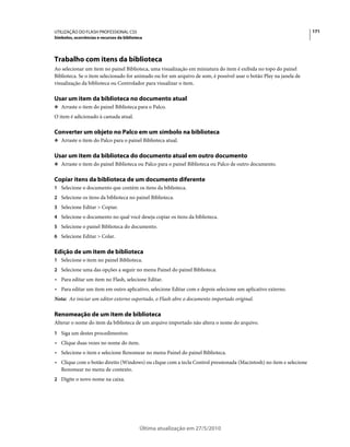 UTILIZAÇÃO DO FLASH PROFESSIONAL CS5                                                                                171
Símbolos, ocorrências e recursos da biblioteca




Trabalho com itens da biblioteca
Ao selecionar um item no painel Biblioteca, uma visualização em miniatura do item é exibida no topo do painel
Biblioteca. Se o item selecionado for animado ou for um arquivo de som, é possível usar o botão Play na janela de
visualização da biblioteca ou Controlador para visualizar o item.

Usar um item da biblioteca no documento atual
❖ Arraste o item do painel Biblioteca para o Palco.

O item é adicionado à camada atual.

Converter um objeto no Palco em um símbolo na biblioteca
❖ Arraste o item do Palco para o painel Biblioteca atual.


Usar um item da biblioteca do documento atual em outro documento
❖ Arraste o item do painel Biblioteca ou Palco para o painel Biblioteca ou Palco de outro documento.


Copiar itens da biblioteca de um documento diferente
1 Selecione o documento que contém os itens da biblioteca.
2 Selecione os itens da biblioteca no painel Biblioteca.
3 Selecione Editar > Copiar.
4 Selecione o documento no qual você deseja copiar os itens da biblioteca.
5 Selecione o painel Biblioteca do documento.
6 Selecione Editar > Colar.


Edição de um item de biblioteca
1 Selecione o item no painel Biblioteca.
2 Selecione uma das opções a seguir no menu Painel do painel Biblioteca:
• Para editar um item no Flash, selecione Editar.
• Para editar um item em outro aplicativo, selecione Editar com e depois selecione um aplicativo externo.
Nota: Ao iniciar um editor externo suportado, o Flash abre o documento importado original.

Renomeação de um item de biblioteca
Alterar o nome do item da biblioteca de um arquivo importado não altera o nome do arquivo.
1 Siga um destes procedimentos:
• Clique duas vezes no nome do item.
• Selecione o item e selecione Renomear no menu Painel do painel Biblioteca.
• Clique com o botão direito (Windows) ou clique com a tecla Control pressionada (Macintosh) no item e selecione
  Renomear no menu de contexto.
2 Digite o novo nome na caixa.




                                            Última atualização em 27/5/2010
 