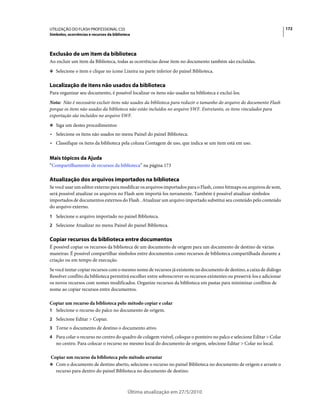 UTILIZAÇÃO DO FLASH PROFESSIONAL CS5                                                                                       172
Símbolos, ocorrências e recursos da biblioteca




Exclusão de um item da biblioteca
Ao excluir um item da Biblioteca, todas as ocorrências desse item no documento também são excluídas.
❖ Selecione o item e clique no ícone Lixeira na parte inferior do painel Biblioteca.


Localização de itens não usados da biblioteca
Para organizar seu documento, é possível localizar os itens não usados na biblioteca e excluí-los.
Nota: Não é necessário excluir itens não usados da biblioteca para reduzir o tamanho do arquivo do documento Flash
porque os itens não usados da biblioteca não estão incluídos no arquivo SWF. Entretanto, os itens vinculados para
exportação são incluídos no arquivo SWF.
❖ Siga um destes procedimentos:

• Selecione os itens não usados no menu Painel do painel Biblioteca.
• Classifique os itens da biblioteca pela coluna Contagem de uso, que indica se um item está em uso.

Mais tópicos da Ajuda
“Compartilhamento de recursos da biblioteca” na página 173

Atualização dos arquivos importados na biblioteca
Se você usar um editor externo para modificar os arquivos importados para o Flash, como bitmaps ou arquivos de som,
será possível atualizar os arquivos no Flash sem importá-los novamente. Também é possível atualizar símbolos
importados de documentos externos do Flash . Atualizar um arquivo importado substitui seu conteúdo pelo conteúdo
do arquivo externo.
1 Selecione o arquivo importado no painel Biblioteca.
2 Selecione Atualizar no menu Painel do painel Biblioteca.


Copiar recursos da biblioteca entre documentos
É possível copiar os recursos da biblioteca de um documento de origem para um documento de destino de várias
maneiras: É possível compartilhar símbolos entre documentos como recursos de biblioteca compartilhada durante a
criação ou em tempo de execução.
Se você tentar copiar recursos com o mesmo nome de recursos já existente no documento de destino, a caixa de diálogo
Resolver conflito da biblioteca permitirá escolher entre sobrescrever os recursos existentes ou preservá-los e adicionar
os novos recursos com nomes modificados. Organize recursos da biblioteca em pastas para minimizar conflitos de
nome ao copiar recursos entre documentos.

Copiar um recurso da biblioteca pelo método copiar e colar
1 Selecione o recurso do palco no documento de origem.
2 Selecione Editar > Copiar.
3 Torne o documento de destino o documento ativo.
4 Para colar o recurso no centro do quadro de colagem visível, coloque o ponteiro no palco e selecione Editar > Colar
   no centro. Para colocar o recurso no mesmo local do documento de origem, selecione Editar > Colar no local.

Copiar um recurso da biblioteca pelo método arrastar
❖ Com o documento de destino aberto, selecione o recurso no painel Biblioteca no documento de origem e arraste o
  recurso para dentro do painel Biblioteca no documento de destino.



                                            Última atualização em 27/5/2010
 