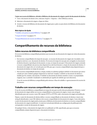 UTILIZAÇÃO DO FLASH PROFESSIONAL CS5                                                                                  173
Símbolos, ocorrências e recursos da biblioteca



Copiar um recurso da biblioteca, abrindo a biblioteca do documento de origem a partir do documento de destino
1 Com o documento de destino ativo, selecione Arquivo > Importar > Abrir biblioteca externa.
2 Selecione o documento de origem e clique em Abrir.
3 Arraste o recurso da biblioteca do documento de origem para o palco ou para dentro da biblioteca do documento
   de destino.


Mais tópicos da Ajuda
“Trabalho com pastas no painel Biblioteca” na página 169
“Criação de botões” na página 175
“Compartilhamento de recursos da biblioteca” na página 173



Compartilhamento de recursos da biblioteca
Sobre recursos da biblioteca compartilhada
Os recursos da biblioteca compartilhada permitem usar recursos de um documento de origem em vários documentos
de destino:
• Em recursos compartilhados de tempo de execução , os recursos do documento de origem são vinculados como
  arquivos externos a um documento de destino. Os recursos de tempo de execução são carregados no documento
  de destino durante a reprodução do documento, ou seja, no tempo de execução. O documento de origem contendo
  o recurso compartilhado não precisa estar disponível na rede local durante a criação do documento de destino. O
  documento de origem deve ser enviado para um URL para que o recurso compartilhado esteja disponível para o
  documento de destino no tempo de execução.
• Para recursos compartilhados durante a criação, atualize ou substitua qualquer símbolo no documento que estiver
  criando por outro símbolo qualquer disponível na rede local. Atualize o símbolo no documento de destino à
  medida que for criando o documento. O símbolo no documento de destino mantém o nome e as propriedades
  originais, mas o conteúdo é atualizado ou substituído por aqueles do símbolo que você selecionou.
   O uso de recursos da biblioteca compartilhada pode otimizar o fluxo de trabalho e o gerenciamento de recursos do
   documento.


Trabalho com recursos compartilhados em tempo de execução
O uso de recursos da biblioteca compartilhada em tempo de execução envolve dois procedimentos: Primeiro, o autor
do documento de origem define um recurso compartilhado no documento de origem e insere uma string de
identificador para esse recurso e uma URL (apenas HTTP ou HTTPS), onde o documento de origem será publicado.
Depois, o autor do documento de destino define o recurso compartilhado no documento de destino e insere uma
string de identificador e uma URL idêntica à do recurso compartilhado do documento de origem. Como alternativa,
o autor do documento de origem pode arrastar para a biblioteca do documento de destino os recursos compartilhados
do documento de origem já publicado. A versão do ActionScript definida nas configurações de publicação deve
corresponder à versão do documento de origem.
De qualquer forma, o documento de origem deve ser publicado no URL especificado, para que os recursos
compartilhados estejam disponíveis para o documento de destino.




                                            Última atualização em 27/5/2010
 