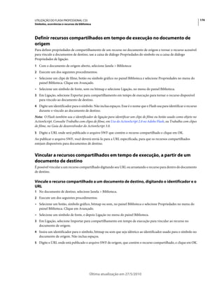 UTILIZAÇÃO DO FLASH PROFESSIONAL CS5                                                                                     174
Símbolos, ocorrências e recursos da biblioteca




Definir recursos compartilhados em tempo de execução no documento de
origem
Para definir propriedades de compartilhamento de um recurso no documento de origem e tornar o recurso acessível
para vínculo a documentos de destino, use a caixa de diálogo Propriedades do símbolo ou a caixa de diálogo
Propriedades de ligação.
1 Com o documento de origem aberto, selecione Janela > Biblioteca:
2 Execute um dos seguintes procedimentos:
• Selecione um clipe de filme, botão ou símbolo gráfico no painel Biblioteca e selecione Propriedades no menu do
  painel Biblioteca. Clique em Avançado.
• Selecione um símbolo de fonte, som ou bitmap e selecione Ligação, no menu do painel Biblioteca.
3 Em Ligação, selecione Exportar para compartilhamento em tempo de execução para tornar o recurso disponível
   para vínculo ao documento de destino.
4 Digite um identificador para o símbolo. Não inclua espaços. Esse é o nome que o Flash usa para identificar o recurso
   durante o vínculo ao documento de destino.
Nota: O Flash também usa o identificador de ligação para identificar um clipe de filme ou botão usado como objeto no
ActionScript. Consulte Trabalho com clipes de filme, em Uso do ActionScript 2.0 no Adobe Flash, ou Trabalho com clipes
de filme, no Guia do desenvolvedor do ActionScript 3.0.
5 Digite a URL onde será publicado o arquivo SWF que contém o recurso compartilhado e clique em OK.
Ao publicar o arquivo SWF, você deverá enviá-lo para a URL especificada, para que os recursos compartilhados
estejam disponíveis para documentos de destino.


Vincular a recursos compartilhados em tempo de execução, a partir de um
documento de destino
É possível vincular a um recurso compartilhado digitando seu URL ou arrastando o recurso para dentro do documento
de destino.

Vincule o recurso compartilhado a um documento de destino, digitando o identificador e o
URL
1 No documento de destino, selecione Janela > Biblioteca.
2 Execute um dos seguintes procedimentos:
• Selecione um botão, símbolo gráfico, bitmap ou som, no painel Biblioteca e selecione Propriedades no menu do
  painel Biblioteca. Clique em Avançado.
• Selecione um símbolo de fonte, e depois Ligação no menu do painel Biblioteca.
3 Em Ligação, selecione Importar para compartilhamento em tempo de execução para vincular ao recurso no
   documento de origem.
4 Insira um identificador para o símbolo, bitmap ou som que seja idêntico ao identificador usado para o símbolo no
   documento de origem. Não inclua espaços.
5 Digite o URL onde está publicado o arquivo SWF de origem, que contém o recurso compartilhado, e clique em OK.




                                            Última atualização em 27/5/2010
 