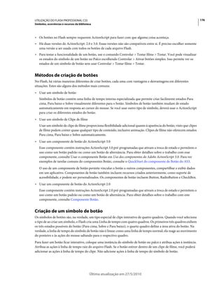 UTILIZAÇÃO DO FLASH PROFESSIONAL CS5                                                                                     176
Símbolos, ocorrências e recursos da biblioteca



• Os botões no Flash sempre requerem ActionScript para fazer com que alguma coisa aconteça.
• Há duas versões do ActionScript: 2.0 e 3.0. Essas versões não são compatíveis entre si. É preciso escolher somente
  uma versão a ser usada com todos os botões de cada arquivo Flash.
• Para testar a funcionalidade de um botão, use o comando Controlar > Testar filme > Testar. Você pode visualizar
  os estados do símbolo de um botão no Palco escolhendo Controlar > Ativar botões simples. Isso permite ver os
  estados de um símbolo de botão sem usar Controlar > Testar filme > Testar.


Métodos de criação de botões
No Flash, há várias maneiras diferentes de criar botões, cada uma com vantagens e desvantagens em diferentes
situações. Estes são alguns dos métodos mais comuns:
• Usar um símbolo de botão
   Símbolos de botão contém uma linha de tempo interna especializada que permite criar facilmente estados Para
   cima, Para baixo e Sobre visualmente diferentes para o botão. Símbolos de botão também mudam de estado
   automaticamente em resposta ao cursor do mouse. Se você usar outro tipo de símbolo, deverá usar o ActionScript
   para criar os diferentes estados do botão.
• Usar um símbolo de Clipe de filme
   Usar um símbolo de clipe de filme proporciona flexibilidade adicional quanto à aparência do botão, visto que clipes
   de filme podem conter quase qualquer tipo de conteúdo, inclusive animação. Clipes de filme não oferecem estados
   Para cima, Para baixo e Sobre automaticamente.
• Usar um componente de botão do ActionScript 3.0
   Esse componente contém instruções ActionScript 3.0 pré-programadas que ativam a troca de estado e permitem o
   uso como um botão padrão ou como um botão de alternância. Para obter detalhes sobre o trabalho com esse
   componente, consulte Usar o componente Botão em Uso dos componentes do Adobe ActionScript 3.0. Para ver
   exemplos de tarefas comuns do componentes Botão, consulte o QuickStart do componente de Botão do AS3.
   O uso de um componente de botão permite vincular o botão a outros componentes, compartilhar e exibir dados
   em um aplicativo. Componentes de botão também incluem recursos criados anteriormente, como suporte de
   acessibilidade, e podem ser personalizados. Os componentes de botão incluem Button, RadioButton e CheckBox.
• Usar um componente de botão do ActionScript 2.0
   Esse componente contém instruções ActionScript 2.0 pré-programadas que ativam a troca de estado e permitem o
   uso como um botão padrão ou como um botão de alternância. Para obter detalhes sobre o trabalho com este
   componente, consulte Componente Botão.


Criação de um símbolo de botão
Os símbolos de botões são, na verdade, um tipo especial de clipe interativo de quatro quadros. Quando você seleciona
o tipo de ao criar um símbolo, o Flash cria uma Linha de tempo com quatro quadros. Os primeiros três quadros exibem
os três estados possíveis do botão (Para cima, Sobre e Para baixo); o quarto quadro define a área ativa do botão. Na
verdade, a linha de tempo do símbolo de botão não é linear como uma linha de tempo normal; ela reage ao movimento
do ponteiro e às ações do mouse saltando para o respectivo quadro.
Para fazer um botão ficar interativo, coloque uma instância do símbolo de botão no palco e atribua ações à instância.
Atribua as ações à linha de tempo raiz do arquivo Flash. Se o botão estiver dentro de um clipe de filme, você poderá
adicionar as ações à linha de tempo do clipe. Não adicione ações à linha de tempo do símbolo de botão.




                                            Última atualização em 27/5/2010
 