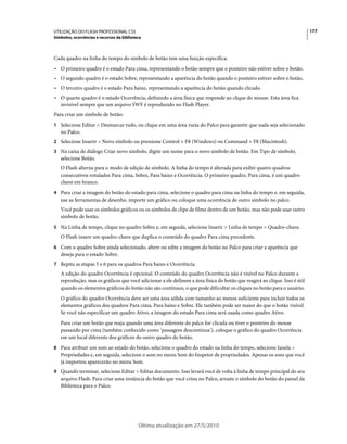 UTILIZAÇÃO DO FLASH PROFESSIONAL CS5                                                                                        177
Símbolos, ocorrências e recursos da biblioteca



Cada quadro na linha do tempo do símbolo de botão tem uma função específica:
• O primeiro quadro é o estado Para cima, representando o botão sempre que o ponteiro não estiver sobre o botão.
• O segundo quadro é o estado Sobre, representando a aparência do botão quando o ponteiro estiver sobre o botão.
• O terceiro quadro é o estado Para baixo, representando a aparência do botão quando clicado.
• O quarto quadro é o estado Ocorrência, definindo a área física que responde ao clique do mouse. Esta área fica
  invisível sempre que um arquivo SWF é reproduzido no Flash Player.
Para criar um símbolo de botão:
1 Selecione Editar > Desmarcar tudo, ou clique em uma área vazia do Palco para garantir que nada seja selecionado
   no Palco.
2 Selecione Inserir > Novo símbolo ou pressione Control + F8 (Windows) ou Command + F8 (Macintosh).
3 Na caixa de diálogo Criar novo símbolo, digite um nome para o novo símbolo de botão. Em Tipo de símbolo,
   selecione Botão.
   O Flash alterna para o modo de edição de símbolo. A linha do tempo é alterada para exibir quatro quadros
   consecutivos rotulados Para cima, Sobre, Para baixo e Ocorrência. O primeiro quadro, Para cima, é um quadro-
   chave em branco.
4 Para criar a imagem do botão do estado para cima, selecione o quadro para cima na linha do tempo e, em seguida,
   use as ferramentas de desenho, importe um gráfico ou coloque uma ocorrência de outro símbolo no palco.
   Você pode usar os símbolos gráficos ou os símbolos de clipe de filme dentro de um botão, mas não pode usar outro
   símbolo de botão.
5 Na Linha de tempo, clique no quadro Sobre e, em seguida, selecione Inserir > Linha de tempo > Quadro-chave.
   O Flash insere um quadro-chave que duplica o conteúdo do quadro Para cima precedente.
6 Com o quadro Sobre ainda selecionado, altere ou edite a imagem do botão no Palco para criar a aparência que
   deseja para o estado Sobre.
7 Repita as etapas 5 e 6 para os quadros Para baixo e Ocorrência.
   A edição do quadro Ocorrência é opcional. O conteúdo do quadro Ocorrência não é visível no Palco durante a
   reprodução, mas os gráficos que você adicionar a ele definem a área física do botão que reagirá ao clique. Isso é útil
   quando os elementos gráficos do botão não são contínuos, o que pode dificultar os cliques no botão para o usuário.
   O gráfico do quadro Ocorrência deve ser uma área sólida com tamanho ao menos suficiente para incluir todos os
   elementos gráficos dos quadros Para cima, Para baixo e Sobre. Ele também pode ser maior do que o botão visível.
   Se você não especificar um quadro Ativo, a imagem do estado Para cima será usada como quadro Ativo.
   Para criar um botão que reaja quando uma área diferente do palco for clicada ou tiver o ponteiro do mouse
   passando por cima (também conhecido como ‘passagem descontínua’), coloque o gráfico do quadro Ocorrência
   em um local diferente dos gráficos do outro quadro do botão.
8 Para atribuir um som ao estado do botão, selecione o quadro do estado na linha do tempo, selecione Janela >
   Propriedades e, em seguida, selecione o som no menu Som do Inspetor de propriedades. Apenas os sons que você
   já importou aparecerão no menu Som.
9 Quando terminar, selecione Editar > Editar documento. Isso levará você de volta à linha de tempo principal do seu
   arquivo Flash. Para criar uma instância do botão que você criou no Palco, arraste o símbolo do botão do painel da
   Biblioteca para o Palco.




                                            Última atualização em 27/5/2010
 