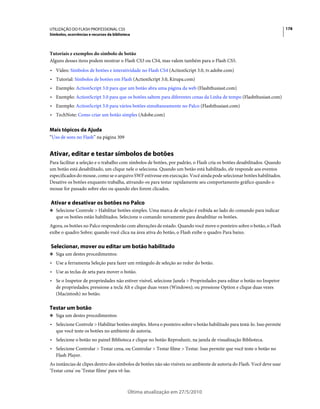 UTILIZAÇÃO DO FLASH PROFESSIONAL CS5                                                                                     178
Símbolos, ocorrências e recursos da biblioteca



Tutoriais e exemplos do símbolo de botão
Alguns desses itens podem mostrar o Flash CS3 ou CS4, mas valem também para o Flash CS5.
• Vídeo: Símbolos de botões e interatividade no Flash CS4 (ActionScript 3.0, tv.adobe.com)
• Tutorial: Símbolos de botões em Flash (ActionScript 3.0, Kirupa.com)
• Exemplo: ActionScript 3.0 para que um botão abra uma página da web (Flashthusiast.com)
• Exemplo: ActionScript 3.0 para que os botões saltem para diferentes cenas da Linha de tempo (Flashthusiast.com)
• Exemplo: ActionScript 3.0 para vários botões simultaneamente no Palco (Flashthusiast.com)
• TechNote: Como criar um botão simples (Adobe.com)

Mais tópicos da Ajuda
“Uso de sons no Flash” na página 309


Ativar, editar e testar símbolos de botões
Para facilitar a seleção e o trabalho com símbolos de botões, por padrão, o Flash cria os botões desabilitados. Quando
um botão está desabilitado, um clique nele o seleciona. Quando um botão está habilitado, ele responde aos eventos
especificados do mouse, como se o arquivo SWF estivesse em execução. Você ainda pode selecionar botões habilitados.
Desative os botões enquanto trabalha, ativando-os para testar rapidamente seu comportamento gráfico quando o
mouse for passado sobre eles ou quando eles forem clicados.

Ativar e desativar os botões no Palco
❖ Selecione Controle > Habilitar botões simples. Uma marca de seleção é exibida ao lado do comando para indicar
   que os botões estão habilitados. Selecione o comando novamente para desabilitar os botões.
Agora, os botões no Palco responderão com alterações de estado. Quando você move o ponteiro sobre o botão, o Flash
exibe o quadro Sobre; quando você clica na área ativa do botão, o Flash exibe o quadro Para baixo.

Selecionar, mover ou editar um botão habilitado
❖ Siga um destes procedimentos:

• Use a ferramenta Seleção para fazer um retângulo de seleção ao redor do botão.
• Use as teclas de seta para mover o botão.
• Se o Inspetor de propriedades não estiver visível, selecione Janela > Propriedades para editar o botão no Inspetor
  de propriedades; pressione a tecla Alt e clique duas vezes (Windows); ou pressione Option e clique duas vezes
  (Macintosh) no botão.

Testar um botão
❖ Siga um destes procedimentos:

• Selecione Controle > Habilitar botões simples. Mova o ponteiro sobre o botão habilitado para testá-lo. Isso permite
  que você teste os botões no ambiente de autoria.
• Selecione o botão no painel Biblioteca e clique no botão Reproduzir, na janela de visualização Biblioteca.
• Selecione Controlar > Testar cena, ou Controlar > Testar filme > Testar. Isso permite que você teste o botão no
  Flash Player.
As instâncias de clipes dentro dos símbolos de botões não são visíveis no ambiente de autoria do Flash. Você deve usar
'Testar cena' ou 'Testar filme' para vê-las.



                                            Última atualização em 27/5/2010
 