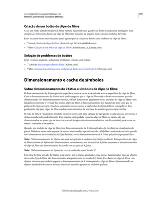 UTILIZAÇÃO DO FLASH PROFESSIONAL CS5                                                                                     179
Símbolos, ocorrências e recursos da biblioteca




Criação de um botão de clipe de filme
Criar um botão usando um clipe de filme permite adicionar mais quadros ao botão ou adicionar animações mais
complexas. Entretanto, botões de clipe de filme têm tamanho de arquivo maior do que símbolos de botão.
Esses recursos fornecem instruções passo a passo para a criação de botões com símbolos de clipe de filme:
• Tutorial: Botões de clipe de filme (ActionScript 3.0, Schoolofflash.com)
• Vídeo: Criação de um botão de clipe de filme (ActionScript 2.0, Kirupa.com)


Solução de problemas de botões
Estes recursos ajudarão a solucionar problemas comuns com botões:
• TechNote: Recursos para botões Flash (Adobe.com)
• Vídeo: Solução de problemas com símbolos de botão do ActionScript 2.0 (Kirupa.com)



Dimensionamento e cache de símbolos
Sobre dimensionamento de 9 fatias e símbolos de clipe de filme
O dimensionamento de 9 fatias permite especificar como a escala será aplicada a áreas especificas do clipe de filme.
Com o dimensionamento de 9 fatias você pode assegurar que o clipe de filme seja exibido corretamente quando
dimensionado. No dimensionamento normal, o Flash dimensiona igualmente todas as partes do clipe de filme e nos
tamanhos horizontal e vertical. Em muitos clipes de filme, o dimensionamento por igual pode fazer com que os
gráficos do clipe pareçam estranhos, especialmente nos cantos e nas bordas de clipes de filme retangulares. Isso
geralmente vale para clipes de filme usados como elementos da interface do usuário, por exemplo, botões.
O clipe de filme é visualmente dividido em nove seções com uma camada do tipo grade, e cada uma das nove áreas é
dimensionada independentemente. Para manter a integridade visual do clipe de filme, os cantos não são
dimensionados, ao passo que as áreas restantes da imagem são dimensionadas (em vez de ajustadas) para maior ou
menor, conforme o necessário.
Quando um símbolo de clipe de filme tem dimensionamento de 9 fatias aplicado, ele é exibido na visualização do
painel Biblioteca mostrando as guias. Se estiver selecionada a opção Controle > Habilitar visualização ao vivo, quando
você dimensionar as ocorrências do clipe de filme, verá o dimensionamento de 9 fatias aplicado no próprio Palco.
Nota: O dimensionamento de 9 fatias não pode ser aplicado a símbolos tipo Gráfico ou Botão. Bitmaps dentro de clipes
de filme ativados de 9 fatias são dimensionados normalmente, sem distorção de 9 fatias, enquanto os demais conteúdos
do clipe de filme são dimensionados de acordo com as guias de 9 fatias.
Nota: O dimensionamento de 9 fatias às vezes é conhecido como “escala 9”.
Um clipe de filme ativado de 9 fatias pode conter em si objetos aninhados, mas apenas determinados tipos de objetos
dentro do clipe de filme são dimensionados adequadamente no modo de 9 fatias. Para fazer um clipe de filme com
objetos internos que também seguem o dimensionamento de 9 fatias quando o clipe de filme é dimensionado, os
objetos aninhados devem ser formas, objetos de desenho, grupos ou símbolos gráficos.




                                            Última atualização em 27/5/2010
 