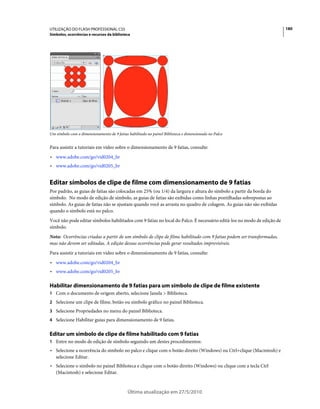 UTILIZAÇÃO DO FLASH PROFESSIONAL CS5                                                                                    180
Símbolos, ocorrências e recursos da biblioteca




Um símbolo com o dimensionamento de 9 fatias habilitado no painel Biblioteca e dimensionado no Palco


Para assistir a tutoriais em vídeo sobre o dimensionamento de 9 fatias, consulte:
• www.adobe.com/go/vid0204_br
• www.adobe.com/go/vid0205_br


Editar símbolos de clipe de filme com dimensionamento de 9 fatias
Por padrão, as guias de fatias são colocadas em 25% (ou 1/4) da largura e altura do símbolo a partir da borda do
símbolo. No modo de edição de símbolo, as guias de fatias são exibidas como linhas pontilhadas sobrepostas ao
símbolo. As guias de fatias não se ajustam quando você as arrasta no quadro de colagem. As guias não são exibidas
quando o símbolo está no palco.
Você não pode editar símbolos habilitados com 9 fatias no local do Palco. É necessário editá-los no modo de edição de
símbolo.
Nota: Ocorrências criadas a partir de um símbolo de clipe de filme habilitado com 9 fatias podem ser transformadas,
mas não devem ser editadas. A edição dessas ocorrências pode gerar resultados imprevisíveis.
Para assistir a tutoriais em vídeo sobre o dimensionamento de 9 fatias, consulte:
• www.adobe.com/go/vid0204_br
• www.adobe.com/go/vid0205_br

Habilitar dimensionamento de 9 fatias para um símbolo de clipe de filme existente
1 Com o documento de origem aberto, selecione Janela > Biblioteca.
2 Selecione um clipe de filme, botão ou símbolo gráfico no painel Biblioteca.
3 Selecione Propriedades no menu do painel Biblioteca.
4 Selecione Habilitar guias para dimensionamento de 9 fatias.


Editar um símbolo de clipe de filme habilitado com 9 fatias
1 Entre no modo de edição de símbolo seguindo um destes procedimentos:
• Selecione a ocorrência do símbolo no palco e clique com o botão direito (Windows) ou Ctrl+clique (Macintosh) e
  selecione Editar.
• Selecione o símbolo no painel Biblioteca e clique com o botão direito (Windows) ou clique com a tecla Ctrl
  (Macintosh) e selecione Editar.


                                             Última atualização em 27/5/2010
 