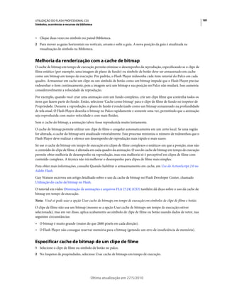 UTILIZAÇÃO DO FLASH PROFESSIONAL CS5                                                                                 181
Símbolos, ocorrências e recursos da biblioteca



• Clique duas vezes no símbolo no painel Biblioteca.
2 Para mover as guias horizontais ou verticais, arraste e solte a guia. A nova posição da guia é atualizada na
   visualização do símbolo na Biblioteca.


Melhoria da renderização com a cache de bitmap
O cache de bitmap em tempo de execução permite otimizar o desempenho da reprodução, especificando se o clipe de
filme estático (por exemplo, uma imagem de plano de fundo) ou símbolo de botão deve ser armazenado em cache
como um bitmap em tempo de execução. Por padrão, o Flash Player redesenha cada item vetorial do Palco em cada
quadro. Armazenar em cache um clipe ou um símbolo de botão como um bitmap impede que o Flash Player precise
redesenhar o item continuamente, pois a imagem será um bitmap e sua posição no Palco não mudará. Isso aumenta
consideravelmente a velocidade de reprodução.
Por exemplo, quando você criar uma animação com um fundo complexo, crie um clipe filme que contenha todos os
itens que fazem parte do fundo. Então, selecione 'Cache como bitmap' para o clipe de filme de fundo no inspetor de
Propriedade. Durante a reprodução, o plano de fundo é renderizado como um bitmap armazenado na profundidade
de tela atual. O Flash Player desenha o bitmap no Palco rapidamente e somente uma vez, permitindo que a animação
seja reproduzida com maior velocidade e com mais fluidez.
Sem o cache do bitmap, a animação talvez fosse reproduzida muito lentamente.
O cache de bitmap permite utilizar um clipe de filme e congelar automaticamente em um certo local. Se uma região
for alterada, o cache do bitmap será atualizado vetorialmente. Este processo minimiza o número de redesenhos que o
Flash Player deve realizar e oferece um desempenho de reprodução mais rápido e mais suave.
Só use o cache de bitmap em tempo de execução em clipes de filme complexos e estáticos em que a posição, mas não
o conteúdo do clipe de filme, é alterada em cada quadro da animação. O uso do cache de bitmap em tempo de execução
permite obter melhoria de desempenho na reprodução, mas essa melhoria só é perceptível em clipes de filme com
conteúdo complexo. A técnica não irá melhorar o desempenho para clipes de filme mais simples.
Para obter mais informações, consulte Quando habilitar o armazenamento em cache, em Uso do ActionScript 2.0 no
Adobe Flash.
Guy Watson escreveu um artigo detalhado sobre o uso da cache de bitmap no Flash Developer Center, chamado
Utilização do cache de bitmap no Flash.
O tutorial em vídeo Otimização de animações e arquivos FLA (7:24) (CS3) também dá dicas sobre o uso da cache de
bitmap em tempo de execução.
Nota: Você só pode usar a opção Usar cache de bitmaps em tempo de execução em símbolos de clipe de filme e botão.
O clipe de filme não usa um bitmap (mesmo se a opção Usar cache de bitmaps em tempo de execução estiver
selecionada), mas em vez disso, aplica acabamento ao símbolo de clipe de filme ou botão usando dados de vetor, nas
seguintes circunstâncias:
• O bitmap é muito grande (maior do que 2880 pixels em cada direção).
• O Flash Player não consegue reservar memória para o bitmap (gerando um erro de insuficiência de memória).


Especificar cache de bitmap de um clipe de filme
1 Selecione o clipe de filme ou símbolo de botão no palco.
2 No Inspetor de propriedades, selecione Usar cache de bitmaps em tempo de execução.




                                            Última atualização em 27/5/2010
 