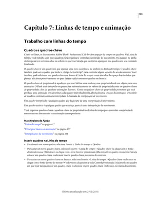 185




Capítulo 7: Linhas de tempo e animação

Trabalho com linhas do tempo
Quadros e quadros-chave
Como os filmes, os documentos Adobe® Flash® Professional CS5 dividem espaços de tempo em quadros. Na Linha do
tempo, você trabalha com esses quadros para organizar e controlar o conteúdo do documento. Os quadros na Linha
do tempo devem ser colocados na ordem em que você deseja que os objetos apareçam nos quadros em seu conteúdo
finalizado.
O quadro-chave é um quadro em que aparece uma nova ocorrência de símbolo na Linha do tempo. O quadro-chave
também pode ser o quadro que inclui o código ActionScript® para controlar algum aspecto do seu documento. Você
também pode adicionar um quadro-chave em branco à Linha do tempo como alocador de espaço dos símbolos que
planeja adicionar posteriormente ou para deixar explicitamente o quadro em branco.
O quadro-chave de propriedade é aquele em que você define uma mudança nas propriedades de um objeto para uma
animação. O Flash pode interpolar ou preencher automaticamente os valores de propriedade entre os quadros-chave
de propriedade a fim de produzir animações fluentes. Como os quadros-chave de propriedade permitem que você
produza uma animação sem desenhar cada quadro individualmente, eles facilitam a criação da animação. Uma série
de quadros contendo animação interpolada é chamada de interpolação de movimento.
Um quadro interpolado é qualquer quadro que faça parte de uma interpolação de movimento.
Um quadro estático é qualquer quadro que não faça parte de uma interpolação de movimento.
Você organiza quadros-chave e quadros-chave de propriedade na Linha do tempo para controlar a seqüência de
eventos no seu documento e na animação correspondente.


Mais tópicos da Ajuda
“Linha do tempo” na página 17
“Princípios básicos da animação” na página 197
“Interpolações de movimento” na página 201

Inserir quadros na Linha do tempo
• Para inserir um novo quadro, selecione Inserir > Linha do tempo > Quadro.
• Para criar um novo quadro-chave, selecione Inserir > Linha do tempo > Quadro-chave ou clique com o botão
  direito do mouse (Windows) ou clique com a tecla Control pressionada (Macintosh) no quadro em que você deseja
  colocar um quadro-chave e selecione Inserir quadro-chave, no menu de contexto.
• Para criar um novo quadro-chave em branco, selecione Inserir > Linha do tempo > Quadro-chave em branco ou
  clique com o botão direito do mouse (Windows) ou clique com a tecla Control pressionada (Macintosh) no quadro
  em que você deseja colocar um quadro-chave e selecione Inserir quadro-chave em branco, no menu de contexto.




                                     Última atualização em 27/5/2010
 