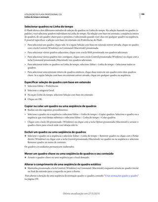 UTILIZAÇÃO DO FLASH PROFESSIONAL CS5                                                                                  186
Linhas de tempo e animação




Selecionar quadros na Linha do tempo
O Flash oferece dois diferentes métodos de seleção de quadros na Linha do tempo. Na seleção baseada no quadro (o
padrão), você seleciona quadros individuais na Linha do tempo. Na seleção com base em extensão, a seqüência inteira
de quadros, de um quadro-chave para o próximo, é selecionada quando você clica em qualquer quadro na seqüência.
É possível especificar a seleção com base em extensão em Preferências do Flash .
• Para selecionar um quadro, clique nele. Se a opção Seleção com base em extensão estiver ativada, clique no quadro
  com a tecla Control (Windows) ou Command (Macintosh) pressionada.
• Para selecionar vários quadros adjacentes, clique com a tecla Shift pressionada nos quadros adicionais.
• Para selecionar vários quadros não-contíguos, clique com a tecla Control pressionada (Windows) ou clique com a
  tecla Command pressionada (Macintosh) nos quadros adicionais.
• Para selecionar todos os quadros na Linha do tempo, selecione Editar > Linha do tempo > Selecionar todos os
  quadros.
• Para selecionar uma extensão inteira de quadros estáticos, clique duas vezes em um quadro entre dois quadros-
  chave. Se a opção Seleção com base em extensão estiver ativada, clique em qualquer quadro na seqüência.

Especificar seleção de quadro com base em extensão
1 Selecione Editar > Preferências.
2 Selecione a categoria Geral.
3 Na seção Linha do tempo, selecione Seleção com base em extensão.
4 Clique em OK.


Copiar ou colar um quadro ou uma seqüência de quadros
❖ Realize um dos seguintes procedimentos:

• Selecione o quadro ou a seqüência e selecione Editar > Linha do tempo > Copiar quadros. Selecione o quadro ou a
  seqüência que você deseja substituir e selecione Editar > Linha do tempo > Colar quadros.
• Clique com a tecla Alt pressionada (Windows) ou clique com a tecla Option pressionada (Macintosh) e arraste o
  quadro-chave para o local onde você deseja colá-lo.

Excluir um quadro ou uma seqüência de quadros
❖ Selecione o quadro ou a seqüência e selecione Editar > Linha do tempo > Remover quadro ou clique com o botão
   direito (Windows) ou clique com a tecla Control pressionada (Macintosh) no quadro ou na seqüência e selecione
   Remover quadro no menu de contexto.
Os quadros circundantes permanecem inalterados.

Mover um quadro-chave ou uma seqüência de quadros e seu conteúdo
❖ Arraste o quadro-chave ou uma seqüência par o local desejado.


Alterar o comprimento de uma seqüência de quadro estático
❖ Mantenha pressionada a tecla Control (Windows) ou Command (Macintosh) enquanto arrasta no quadro inicial
   ou final da extensão para a esquerda ou para a direita.
Para alterar a duração de uma seqüência de animação quadro-a-quadro, consulte “Criar animações quadro a quadro”
na página 239.




                                       Última atualização em 27/5/2010
 