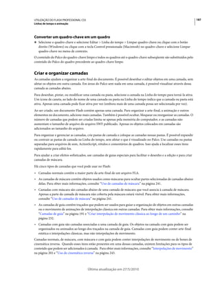 UTILIZAÇÃO DO FLASH PROFESSIONAL CS5                                                                                        187
Linhas de tempo e animação




Converter um quadro-chave em um quadro
❖ Selecione o quadro-chave e selecione Editar > Linha do tempo > Limpar quadro-chave ou clique com o botão
   direito (Windows) ou clique com a tecla Control pressionada (Macintosh) no quadro-chave e selecione Limpar
   quadro-chave no menu de contexto.
O conteúdo do Palco do quadro-chave limpo e todos os quadros até o quadro-chave subseqüente são substituídos pelo
conteúdo do Palco do quadro precedente ao quadro-chave limpo.


Criar e organizar camadas
As camadas ajudam a organizar a arte-final do documento. É possível desenhar e editar objetos em uma camada, sem
afetar os objetos em outra camada. Em áreas do Palco sem nada em uma camada, é possível visualizar através dessa
camada as camadas abaixo.
Para desenhar, pintar, ou modificar uma camada ou pasta, selecione a camada na Linha do tempo para torná-la ativa.
Um ícone de caneta, ao lado do nome de uma camada ou pasta na Linha do tempo indica que a camada ou pasta está
ativa. Apenas uma camada pode ficar ativa por vez (embora mais de uma camada possa ser selecionada por vez).
Ao ser criado, um documento Flash contém apenas uma camada. Para organizar a arte-final, a animação e outros
elementos no documento, adicione mais camadas. Também é possível ocultar, bloquear ou reorganizar as camadas. O
número de camadas que podem ser criadas limita-se apenas pela memória do computador, e as camadas não
aumentam o tamanho de arquivo do arquivo SWF publicado. Apenas os objetos colocados em camadas são
adicionados ao tamanho do arquivo.
Para organizar e gerenciar as camadas, crie pastas de camada e coloque as camadas nessas pastas. É possível expandir
ou contrair as pastas de camada na Linha do tempo, sem afetar o que é visualizado no Palco. Use camadas ou pastas
separadas para arquivos de som, ActionScript, rótulos e comentários de quadros. Isso ajuda a localizar esses itens
rapidamente para editá-los.
Para ajudar a criar efeitos sofisticados, use camadas de guias especiais para facilitar o desenho e a edição e para criar
camadas de máscara.
Há cinco tipos de camadas que você pode usar no Flash:
• Camadas normais contêm a maior parte da arte-final de um arquivo FLA.
• As camadas de máscara contêm objetos usados como máscaras para ocultar partes selecionadas de camadas abaixo
  delas. Para obter mais informações, consulte “Uso de camadas de máscara” na página 241.
• Camadas com máscara são camadas abaixo de uma camada de máscara que você associa à camada de máscara.
  Apenas a parte da camada de máscara não coberta pela máscara estará visível. Para obter mais informações,
  consulte “Uso de camadas de máscara” na página 241.
• As camadas de guia contêm traçados que podem ser usados para guiar a organização de objetos em outras camadas
  ou o movimento de animações de interpolação clássica em outras camadas. Para obter mais informações, consulte
  “Camadas de guia” na página 191 e “Criar interpolação de movimento clássica ao longo de um caminho” na
  página 232.
• Camadas com guia são camadas associadas a uma camada de guia. Os objetos na camada com guia podem ser
  organizados ou animados ao longo dos traçados na camada de guia. Camadas com guia podem conter arte-final
  estática e interpolações clássicas, mas não interpolações de movimento.
Camadas normais, de máscara, com máscara e com guia podem conter interpolações de movimento ou de bones de
cinemática inversa. Quando esses itens estão presentes em uma dessas camadas, existem limitações para os tipos de
conteúdo que podem ser adicionados à camada. Para obter mais informações, consulte “Interpolações de movimento”
na página 201 e “Uso de cinemática inversa” na página 243.



                                         Última atualização em 27/5/2010
 