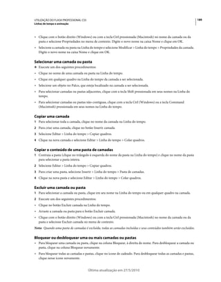 UTILIZAÇÃO DO FLASH PROFESSIONAL CS5                                                                                 189
Linhas de tempo e animação



• Clique com o botão direito (Windows) ou com a tecla Ctrl pressionada (Macintosh) no nome da camada ou da
  pasta e selecione Propriedades no menu de contexto. Digite o novo nome na caixa Nome e clique em OK.
• Selecione a camada ou pasta na Linha do tempo e selecione Modificar > Linha do tempo > Propriedades da camada.
  Digite o novo nome na caixa Nome e clique em OK.

Selecionar uma camada ou pasta
❖ Execute um dos seguintes procedimentos:

• Clique no nome de uma camada ou pasta na Linha do tempo.
• Clique em qualquer quadro na Linha do tempo da camada a ser selecionada.
• Selecione um objeto no Palco, que esteja localizado na camada a ser selecionada.
• Para selecionar camadas ou pastas adjacentes, clique com a tecla Shift pressionada em seus nomes na Linha do
  tempo.
• Para selecionar camadas ou pastas não-contíguas, clique com a tecla Ctrl (Windows) ou a tecla Command
  (Macintosh) pressionada em seus nomes na Linha do tempo.

Copiar uma camada
1 Para selecionar toda a camada, clique no nome da camada na Linha do tempo.
2 Para criar uma camada, clique no botão Inserir camada.
3 Selecione Editar > Linha do tempo > Copiar quadros.
4 Clique na nova camada e selecione Editar > Linha do tempo > Colar quadros.


Copiar o conteúdo de uma pasta de camadas
1 Contraia a pasta (clique no triângulo à esquerda do nome da pasta na Linha do tempo) e clique no nome da pasta
   para selecionar a pasta inteira.
2 Selecione Editar > Linha do tempo > Copiar quadros.
3 Para criar uma pasta, selecione Inserir > Linha do tempo > Pasta de camadas.
4 Clique na nova pasta e selecione Editar > Linha do tempo > Colar quadros.


Excluir uma camada ou pasta
1 Para selecionar a camada ou pasta, clique em seu nome na Linha do tempo ou em qualquer quadro na camada.
2 Execute um dos seguintes procedimentos:
• Clique no botão Excluir camada na Linha do tempo.
• Arraste a camada ou pasta para o botão Excluir camada.
• Clique com o botão direito (Windows) ou com a tecla Ctrl pressionada (Macintosh) no nome da camada ou da
  pasta e selecione Excluir camada no menu de contexto.
Nota: Quando uma pasta de camadas é excluída, todas as camadas incluídas e seus conteúdos também serão excluídos.

Bloquear ou desbloquear uma ou mais camadas ou pastas
• Para bloquear uma camada ou pasta, clique na coluna Bloquear, à direita do nome. Para desbloquear a camada ou
  pasta, clique na coluna Bloquear novamente.
• Para bloquear todas as camadas e pastas, clique no ícone de cadeado. Para desbloquear todas as camadas e pastas,
  clique nesse ícone novamente.


                                       Última atualização em 27/5/2010
 