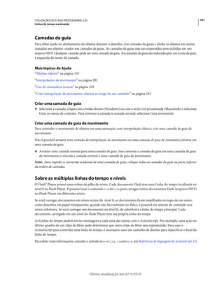 UTILIZAÇÃO DO FLASH PROFESSIONAL CS5                                                                                  191
Linhas de tempo e animação




Camadas de guia
Para obter ajuda no alinhamento de objetos durante o desenho, crie camadas de guias e alinhe os objetos em outras
camadas aos objetos criados nas camadas de guias. As camadas de guias não são exportadas nem exibidas em um
arquivo SWF. Qualquer camada pode ser uma camada de guia. As camadas de guia são indicadas por um ícone de guia,
à esquerda do nome da camada.


Mais tópicos da Ajuda
“Alinhar objetos” na página 131
“Interpolações de movimento” na página 201
“Uso de cinemática inversa” na página 243
“Criar interpolação de movimento clássica ao longo de um caminho” na página 232

Criar uma camada de guia
❖ Selecione a camada, clique com o botão direito (Windows) ou com a tecla Ctrl pressionada (Macintosh) e selecione
   Guia no menu de contexto. Para retornar a camada à camada normal, selecione Guia novamente.

Criar uma camada de guia de movimento
Para controlar o movimento de objetos em uma animação com interpolação clássica, crie uma camada de guia de
movimento.
Não é possível arrastar uma camada de interpolação de movimento ou uma camada de pose de cinemática inversa em
uma camada de guia.
❖ Arrastar uma camada normal para uma camada de guia. Isso converte a camada de guia em uma camada de guia
   de movimento e vincula a camada normal à nova camada de guia de movimento.
Nota: Para impedir a conversão acidental de uma camada de guia, coloque todas as camadas de guia na parte inferior
da ordem de camadas.


Sobre as múltiplas linhas do tempo e níveis
O Flash® Player possui uma ordem de pilha de níveis. Cada documento Flash tem uma Linha do tempo localizada no
nível 0 no Flash Player. É possível usar o comando loadMovie para carregar outros documentos Flash (arquivos SWF)
no Flash Player em diferentes níveis.
Se você carregar documentos em níveis acima do nível 0, os documentos ficam empilhados no topo de um outro,
como desenhos em papel transparente; quando não há conteúdo no Palco, é possível ver através do conteúdo nos
níveis inferiores. Se você carregar um documento no nível 0, ele substituirá a linha do tempo principal. Cada
documento carregado em um nível do Flash Player tem sua própria linha do tempo.
As Linhas do tempo podem enviar mensagens a cada uma das outras com o ActionScript. Por exemplo, uma ação no
último quadro de um clipe de filme pode determinar que outro clipe de filme seja reproduzido. Para usar o
ActionScript para controlar uma linha do tempo, é necessário usar um caminho de destino para especificar o local da
linha do tempo.
Para obter mais informações, consulte o método MovieClip.loadMovie, em Referência de linguagem do ActionScript 2.0.




                                       Última atualização em 27/5/2010
 
