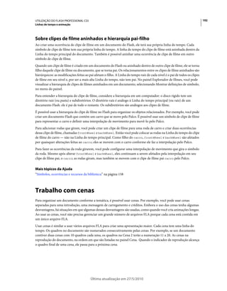 UTILIZAÇÃO DO FLASH PROFESSIONAL CS5                                                                                         192
Linhas de tempo e animação




Sobre clipes de filme aninhados e hierarquia pai-filho
Ao criar uma ocorrência de clipe de filme em um documento do Flash, ele terá sua própria linha do tempo. Cada
símbolo de clipe de filme tem sua própria linha do tempo. A linha do tempo do clipe de filme está aninhada dentro da
Linha do tempo principal do documento. Também é possível aninhar uma ocorrência de clipe de filme em outro
símbolo de clipe de filme.
Quando um clipe de filme é criado em um documento do Flash ou aninhado dentro de outro clipe de filme, ele se torna
filho daquele clipe de filme ou documento, que se torna pai. Os relacionamentos entre os clipes de filme aninhados são
hierárquicos: as modificações feitas ao pai afetam o filho. A Linha do tempo raiz de cada nível é o pai de todos os clipes
de filme em seu nível e, por ser a mais alta Linha do tempo, não tem pai. No painel Explorador de filmes, você pode
visualizar a hierarquia de clipes de filmes aninhados em um documento, selecionando Mostrar definições de símbolo,
no menu do painel.
Para entender a hierarquia do clipe de filme, considere a hierarquia em um computador: o disco rígido tem um
diretório raiz (ou pasta) e subdiretórios. O diretório raiz é análogo à Linha do tempo principal (ou raiz) de um
documento Flash: ele é pai de todo o restante. Os subdiretórios são análogos aos clipes de filme.
É possível usar a hierarquia do clipe de filme no Flash para organizar os objetos relacionados. Por exemplo, você pode
criar um documento Flash que contém um carro que se move pelo Palco. É possível usar um símbolo de clipe de filme
para representar o carro e definir uma interpolação de movimento para movê-lo pelo Palco.
Para adicionar rodas que giram, você pode criar um clipe de filme para uma roda de carro e criar duas ocorrências
desse clipe de filme, chamadas frontWheel e backWheel. Então você pode colocar as rodas na Linha do tempo do clipe
de filme do carro — não na Linha do tempo principal. Como filho do carro, frontWheel e backWheel são afetados
por quaisquer alterações feitas ao carro; eles se movem com o carro conforme ele faz a interpolação pelo Palco.
Para fazer as ocorrências da roda girarem, você pode configurar uma interpolação de movimento que gira o símbolo
da roda. Mesmo após alterar frontWheel e backWheel, eles continuam a serem afetados pela interpolação em seu
clipe de filme pai, o carro; as rodas giram, mas também se movem com o clipe de filme pai carro pelo Palco.


Mais tópicos da Ajuda
“Símbolos, ocorrências e recursos da biblioteca” na página 158



Trabalho com cenas
Para organizar um documento conforme a temática, é possível usar cenas. Por exemplo, você pode usar cenas
separadas para uma introdução, uma mensagem de carregamento e créditos. Embora o uso das cenas tenha algumas
desvantagens, há situações em que algumas dessas desvantagens são usadas, como quando você cria animações longas.
Ao usar as cenas, você não precisa gerenciar um grande número de arquivos FLA porque cada cena está contida em
um único arquivo FLA.
Usar cenas é similar a usar vários arquivos FLA para criar uma apresentação maior. Cada cena tem uma linha do
tempo. Os quadros no documento são numerados consecutivamente pelas cenas. Por exemplo, se um documento
contiver duas cenas com 10 quadros cada uma, os quadros na Cena 2 terão a numeração 11 a 20. As cenas na
reprodução do documento, na ordem em que são listadas no painel Cena. Quando o indicador de reprodução alcança
o quadro final de uma cena, ele passa para a próxima cena.




                                         Última atualização em 27/5/2010
 
