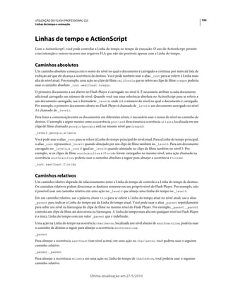 UTILIZAÇÃO DO FLASH PROFESSIONAL CS5                                                                                       194
Linhas de tempo e animação




Linhas de tempo e ActionScript
Com o ActionScript®, você pode controlar a Linha do tempo no tempo de execução. O uso do ActionScript permite
criar interação e outros recursos nos arquivos FLA que não são possíveis apenas com a Linha do tempo.


Caminhos absolutos
Um caminho absoluto começa com o nome do nível no qual o documento é carregado e continua por meio da lista de
exibição até que ele alcança a ocorrência de destino. Você pode também usar o alias _root para se referir à Linha mais
alta do nível atual. Por exemplo, uma ação no clipe de filme california que se refere ao clipe de filme oregon poderia
usar o caminho absoluto _root.westCoast.oregon.
O primeiro documento a ser aberto no Flash Player é carregado no nível 0. É necessário atribuir a cada documento
adicional carregado um número de nível. Quando você usa uma referência absoluta no ActionScript para se referir a
um documento carregado, use o formulário _levelX, onde X é o número do nível no qual o documento é carregado.
Por exemplo, o primeiro documento aberto no Flash Player é chamado de _level0; um documento carregado no nível
3 é chamado de _level3.
Para fazer a comunicação entre os documentos em diferentes níveis, é necessário usar o nome do nível no caminho de
destino. O exemplo a seguir mostra como a ocorrência portland direcionaria a ocorrência atlanta localizada em um
clipe de filme chamado georgia (georgia está no mesmo nível que oregon):
_level5.georgia.atlanta

Você pode usar o alias _root para se referir à Linha do tempo principal do nível atual. Para a Linha do tempo principal,
o alias _root representa o _level0 quando almejado por um clipe de filme também no _level0. Para um documento
carregado no _level5, a _root é igual ao _level5 quando almejado no clipe de filme também no nível 5. Por
exemplo, se os clipes de filme southcarolina e florida forem carregados no mesmo nível, uma ação chamada na
ocorrência southcarolina poderia usar o caminho absoluto a seguir para almejar a ocorrência florida:
_root.eastCoast.florida



Caminhos relativos
Um caminho relativo depende do relacionamento entre a Linha do tempo de controle e a Linha do tempo de destino.
Os caminhos relativos podem direcionar os destinos somente em seu próprio nível do Flash Player. Por exemplo, não
é possível usar um caminho relativo em uma ação no _level0 que almeja uma Linha do tempo no _level5.
Em um caminho relativo, use a palavra-chave this para se referir à Linha do tempo atual no nível atual; use o alias
_parent para indicar a Linha do tempo pai da Linha do tempo atual. Você pode usar o alias _parent repetidamente
para subir um nível na hierarquia do clipe de filme no mesmo nível do Flash Player. Por exemplo, _parent._parent
controla um clipe de filme até dois níveis na hierarquia. A Linha do tempo mais alta em qualquer nível no Flash Player
é a única Linha do tempo com um valor _parent que é indefinido.
Uma ação na Linha do tempo na ocorrência charleston, localizada um nível abaixo de southcarolina, poderia usar
o caminho de destino a seguir para almejar a ocorrência southcarolina:
_parent

Para almejar a ocorrência eastCoast (um nível acima) em uma ação no charleston, você poderia usar o seguinte
caminho relativo:
_parent._parent

Para almejar a ocorrência atlanta em uma ação na Linha do tempo de charleston, você poderia usar o seguinte
caminho relativo:


                                        Última atualização em 27/5/2010
 