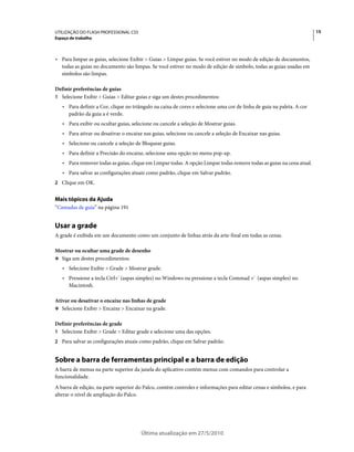 UTILIZAÇÃO DO FLASH PROFESSIONAL CS5                                                                                   15
Espaço de trabalho



• Para limpar as guias, selecione Exibir > Guias > Limpar guias. Se você estiver no modo de edição de documentos,
  todas as guias no documento são limpas. Se você estiver no modo de edição de símbolo, todas as guias usadas em
  símbolos são limpas.

Definir preferências de guias
1 Selecione Exibir > Guias > Editar guias e siga um destes procedimentos:
   • Para definir a Cor, clique no triângulo na caixa de cores e selecione uma cor de linha de guia na paleta. A cor
     padrão da guia a é verde.
   • Para exibir ou ocultar guias, selecione ou cancele a seleção de Mostrar guias.
   • Para ativar ou desativar o encaixe nas guias, selecione ou cancele a seleção de Encaixar nas guias.
   • Selecione ou cancele a seleção de Bloquear guias.
   • Para definir a Precisão do encaixe, selecione uma opção no menu pop-up.
   • Para remover todas as guias, clique em Limpar todas. A opção Limpar todas remove todas as guias na cena atual.
   • Para salvar as configurações atuais como padrão, clique em Salvar padrão.
2 Clique em OK.


Mais tópicos da Ajuda
“Camadas de guia” na página 191


Usar a grade
A grade é exibida em um documento como um conjunto de linhas atrás da arte-final em todas as cenas.

Mostrar ou ocultar uma grade de desenho
❖ Siga um destes procedimentos:

   • Selecione Exibir > Grade > Mostrar grade.
   • Pressione a tecla Ctrl+' (aspas simples) no Windows ou pressione a tecla Commad +' (aspas simples) no
     Macintosh.

Ativar ou desativar o encaixe nas linhas de grade
❖ Selecione Exibir > Encaixe > Encaixar na grade.


Definir preferências de grade
1 Selecione Exibir > Grade > Editar grade e selecione uma das opções.
2 Para salvar as configurações atuais como padrão, clique em Salvar padrão.


Sobre a barra de ferramentas principal e a barra de edição
A barra de menus na parte superior da janela do aplicativo contém menus com comandos para controlar a
funcionalidade.
A barra de edição, na parte superior do Palco, contém controles e informações para editar cenas e símbolos, e para
alterar o nível de ampliação do Palco.




                                       Última atualização em 27/5/2010
 