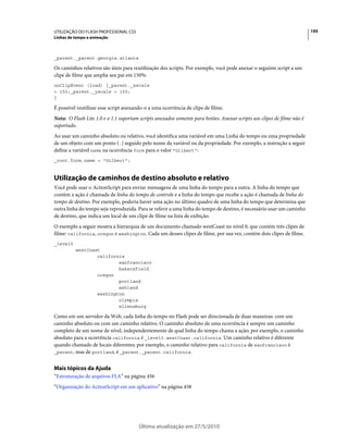 UTILIZAÇÃO DO FLASH PROFESSIONAL CS5                                                                                     195
Linhas de tempo e animação



_parent._parent.georgia.atlanta

Os caminhos relativos são úteis para reutilização dos scripts. Por exemplo, você pode anexar o seguinte script a um
clipe de filme que amplia seu pai em 150%:
onClipEvent (load) {_parent._xscale
= 150;_parent._yscale = 150;
}

É possível reutilizar esse script anexando-o a uma ocorrência de clipe de filme.
Nota: O Flash Lite 1.0 e o 1.1 suportam scripts anexados somente para botões. Anexar scripts aos clipes de filme não é
suportado.
Ao usar um caminho absoluto ou relativo, você identifica uma variável em uma Linha do tempo ou uma propriedade
de um objeto com um ponto (.) seguido pelo nome da variável ou da propriedade. Por exemplo, a instrução a seguir
define a variável name na ocorrência form para o valor "Gilbert":
_root.form.name = "Gilbert";



Utilização de caminhos de destino absoluto e relativo
Você pode usar o ActionScript para enviar mensagens de uma linha do tempo para a outra. A linha do tempo que
contém a ação é chamada de linha do tempo de controle e a linha do tempo que recebe a ação é chamada de linha do
tempo de destino. Por exemplo, poderia haver uma ação no último quadro de uma linha do tempo que determina que
outra linha do tempo seja reproduzida. Para se referir a uma linha do tempo de destino, é necessário usar um caminho
de destino, que indica um local de um clipe de filme na lista de exibição.
O exemplo a seguir mostra a hierarquia de um documento chamado westCoast no nível 0, que contém três clipes de
filme: california, oregon e washington. Cada um desses clipes de filme, por sua vez, contém dois clipes de filme.
_level0
          westCoast
                  california
                          sanfrancisco
                          bakersfield
                  oregon
                          portland
                          ashland
                  washington
                          olympia
                          ellensburg

Como em um servidor da Web, cada linha do tempo no Flash pode ser direcionada de duas maneiras: com um
caminho absoluto ou com um caminho relativo. O caminho absoluto de uma ocorrência é sempre um caminho
completo de um nome de nível, independentemente de qual linha do tempo chama a ação; por exemplo, o caminho
absoluto para a ocorrência california é _level0.westCoast.california. Um caminho relativo é diferente
quando chamado de locais diferentes; por exemplo, o caminho relativo para california de sanfrancisco é
_parent, mas de portland, é _parent._parent.california.


Mais tópicos da Ajuda
“Estruturação de arquivos FLA” na página 456
“Organização do ActionScript em um aplicativo” na página 458




                                        Última atualização em 27/5/2010
 