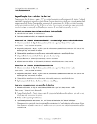 UTILIZAÇÃO DO FLASH PROFESSIONAL CS5                                                                                 196
Linhas de tempo e animação




Especificação dos caminhos de destino
Para mover um clipe de destino, o arquivo SWF ou o botão, é necessário especificar o caminho de destino. Você pode
especificá-lo manualmente ou usando a caixa de diálogo Caminho de destino ou criando uma expressão que é avaliada
para um caminho de destino. Para especificar um caminho de destino de um clipe de filme ou botão, é necessário
atribuir um nome de ocorrência ao clipe de filme ou ao botão. Um documento carregado não requer um nome de
ocorrência porque seu número de nível é usado como um nome de ocorrência (por exemplo, _level5).

Atribuir um nome de ocorrência a um clipe de filme ou botão
1 Selecione um clipe de filme ou botão no Palco.
2 Digite um nome de ocorrência no Inspetor de propriedades.


Especificar um caminho de destino usando a caixa de diálogo Inserir caminho de destino
1 Selecione a ocorrência do clipe de filme, quadro ou botão para a qual você deseja atribuir a ação.
Ela se tornará a Linha do tempo de controle.
2 No painel Ações (Janela > Ações), vá para a caixa de ferramentas Ações à esquerda e selecione uma ação ou um
   método que exija um caminho de destino.
3 Clique na caixa de parâmetro ou local no script onde você deseja inserir o caminho de destino.
4 Clique no botão Inserir caminho de destino       acima do painel Script.
5 Selecione Absoluto ou Relativo para o modo de caminho de destino.
6 Selecione um clipe de filme na lista de exibição de Inserir caminho de destino e clique em OK.


Especificar um caminho de destino manualmente
1 Selecione a ocorrência do clipe de filme, quadro ou botão para a qual você deseja atribuir a ação.
Ela se tornará a Linha do tempo de controle.
2 No painel Ações (Janela > Ações), vá para a caixa de ferramentas Ações à esquerda e selecione uma ação ou um
   método que exija um caminho de destino.
3 Clique na caixa de parâmetro ou local no script onde você deseja inserir o caminho de destino.
4 Digite um caminho de destino absoluto ou relativo no painel Ações.


Usar uma expressão como um caminho de destino
1 Selecione a ocorrência do clipe de filme, quadro ou botão para a qual você deseja atribuir a ação.
Ela se tornará a Linha do tempo de controle.
2 No painel Ações (Janela > Ações), vá para a caixa de ferramentas Ações à esquerda e selecione uma ação ou um
   método que exija um caminho de destino.
3 Realize um dos seguintes procedimentos:
• Digite uma expressão que seja avaliada para um caminho de destino em uma caixa de parâmetro.
• Clique para colocar o ponto de inserção no script. Depois, na categoria Funções da caixa de ferramentas Ações,
  clique duas vezes na função targetPath. A função targetPath converte uma referência para um clipe de filme
  em uma string.




                                       Última atualização em 27/5/2010
 
